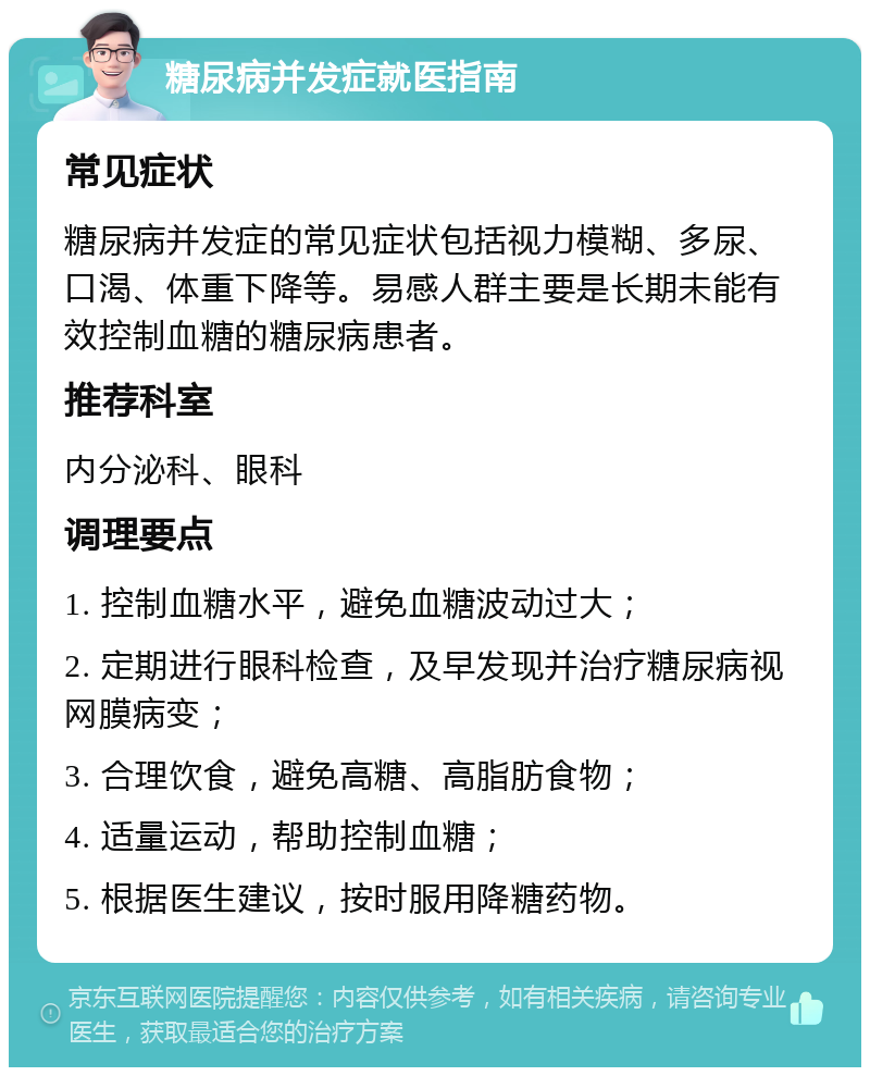 糖尿病并发症就医指南 常见症状 糖尿病并发症的常见症状包括视力模糊、多尿、口渴、体重下降等。易感人群主要是长期未能有效控制血糖的糖尿病患者。 推荐科室 内分泌科、眼科 调理要点 1. 控制血糖水平，避免血糖波动过大； 2. 定期进行眼科检查，及早发现并治疗糖尿病视网膜病变； 3. 合理饮食，避免高糖、高脂肪食物； 4. 适量运动，帮助控制血糖； 5. 根据医生建议，按时服用降糖药物。