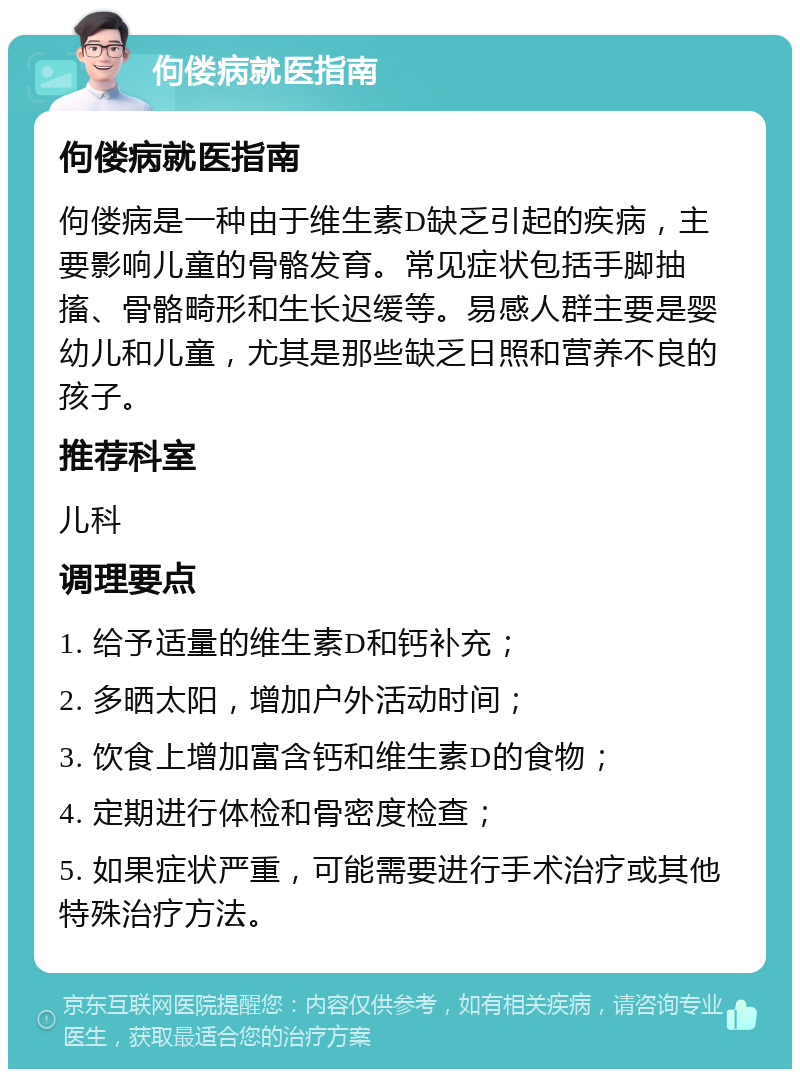 佝偻病就医指南 佝偻病就医指南 佝偻病是一种由于维生素D缺乏引起的疾病，主要影响儿童的骨骼发育。常见症状包括手脚抽搐、骨骼畸形和生长迟缓等。易感人群主要是婴幼儿和儿童，尤其是那些缺乏日照和营养不良的孩子。 推荐科室 儿科 调理要点 1. 给予适量的维生素D和钙补充； 2. 多晒太阳，增加户外活动时间； 3. 饮食上增加富含钙和维生素D的食物； 4. 定期进行体检和骨密度检查； 5. 如果症状严重，可能需要进行手术治疗或其他特殊治疗方法。