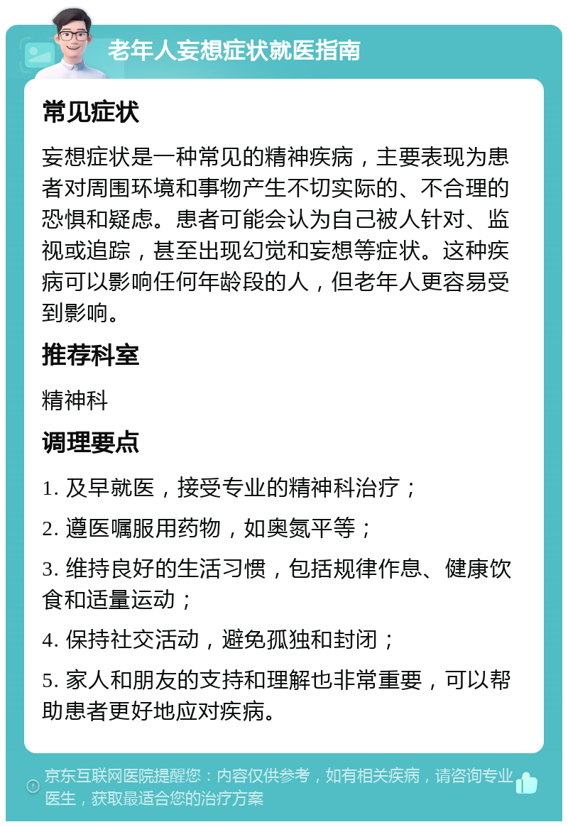 老年人妄想症状就医指南 常见症状 妄想症状是一种常见的精神疾病，主要表现为患者对周围环境和事物产生不切实际的、不合理的恐惧和疑虑。患者可能会认为自己被人针对、监视或追踪，甚至出现幻觉和妄想等症状。这种疾病可以影响任何年龄段的人，但老年人更容易受到影响。 推荐科室 精神科 调理要点 1. 及早就医，接受专业的精神科治疗； 2. 遵医嘱服用药物，如奥氮平等； 3. 维持良好的生活习惯，包括规律作息、健康饮食和适量运动； 4. 保持社交活动，避免孤独和封闭； 5. 家人和朋友的支持和理解也非常重要，可以帮助患者更好地应对疾病。