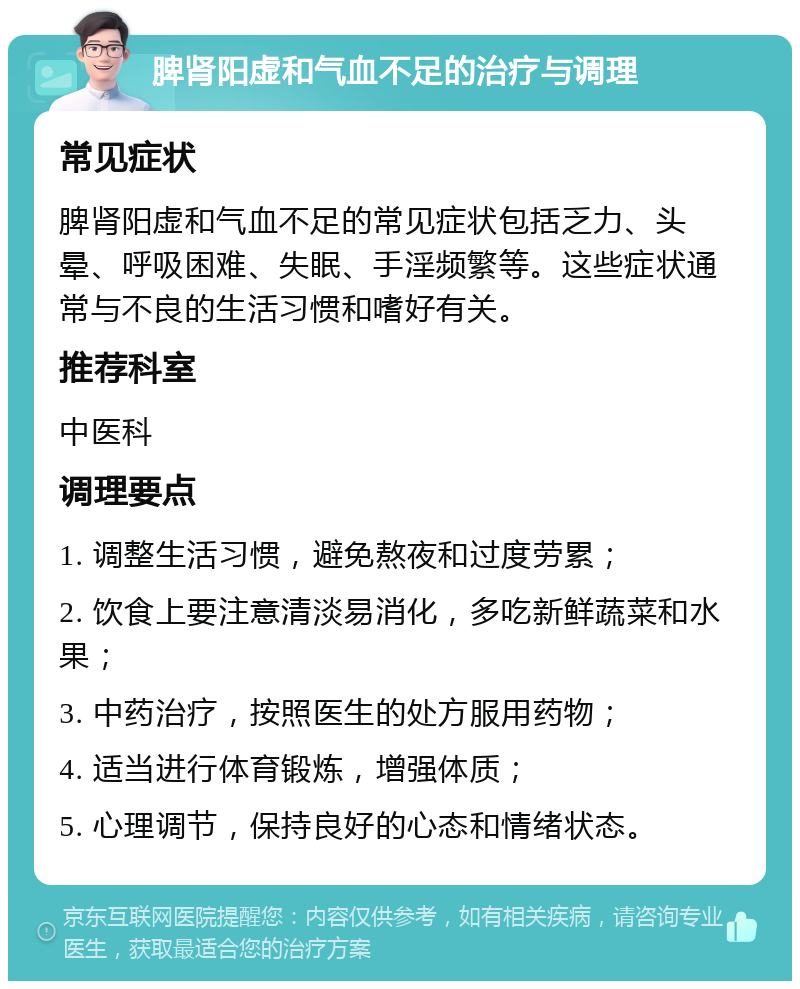 脾肾阳虚和气血不足的治疗与调理 常见症状 脾肾阳虚和气血不足的常见症状包括乏力、头晕、呼吸困难、失眠、手淫频繁等。这些症状通常与不良的生活习惯和嗜好有关。 推荐科室 中医科 调理要点 1. 调整生活习惯，避免熬夜和过度劳累； 2. 饮食上要注意清淡易消化，多吃新鲜蔬菜和水果； 3. 中药治疗，按照医生的处方服用药物； 4. 适当进行体育锻炼，增强体质； 5. 心理调节，保持良好的心态和情绪状态。