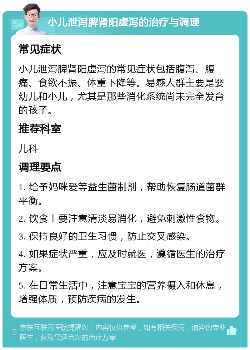 小儿泄泻脾肾阳虚泻的治疗与调理 常见症状 小儿泄泻脾肾阳虚泻的常见症状包括腹泻、腹痛、食欲不振、体重下降等。易感人群主要是婴幼儿和小儿，尤其是那些消化系统尚未完全发育的孩子。 推荐科室 儿科 调理要点 1. 给予妈咪爱等益生菌制剂，帮助恢复肠道菌群平衡。 2. 饮食上要注意清淡易消化，避免刺激性食物。 3. 保持良好的卫生习惯，防止交叉感染。 4. 如果症状严重，应及时就医，遵循医生的治疗方案。 5. 在日常生活中，注意宝宝的营养摄入和休息，增强体质，预防疾病的发生。