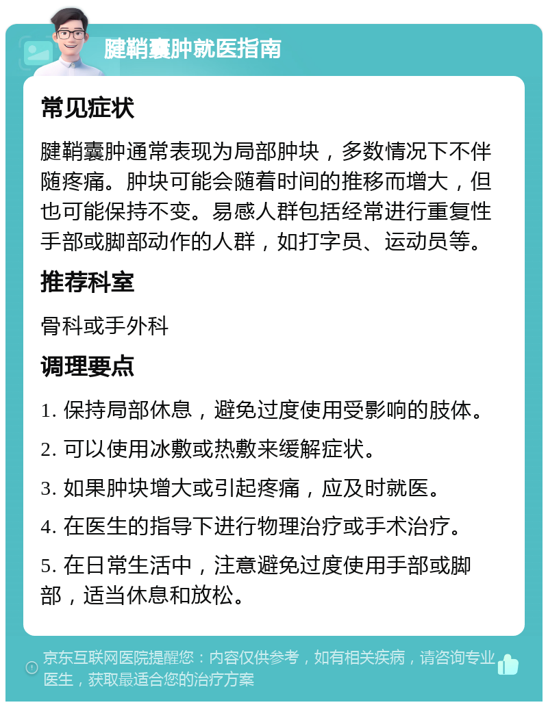 腱鞘囊肿就医指南 常见症状 腱鞘囊肿通常表现为局部肿块，多数情况下不伴随疼痛。肿块可能会随着时间的推移而增大，但也可能保持不变。易感人群包括经常进行重复性手部或脚部动作的人群，如打字员、运动员等。 推荐科室 骨科或手外科 调理要点 1. 保持局部休息，避免过度使用受影响的肢体。 2. 可以使用冰敷或热敷来缓解症状。 3. 如果肿块增大或引起疼痛，应及时就医。 4. 在医生的指导下进行物理治疗或手术治疗。 5. 在日常生活中，注意避免过度使用手部或脚部，适当休息和放松。