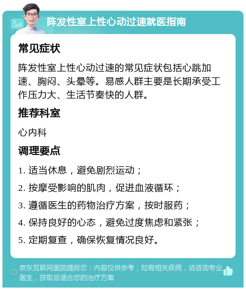 阵发性室上性心动过速就医指南 常见症状 阵发性室上性心动过速的常见症状包括心跳加速、胸闷、头晕等。易感人群主要是长期承受工作压力大、生活节奏快的人群。 推荐科室 心内科 调理要点 1. 适当休息，避免剧烈运动； 2. 按摩受影响的肌肉，促进血液循环； 3. 遵循医生的药物治疗方案，按时服药； 4. 保持良好的心态，避免过度焦虑和紧张； 5. 定期复查，确保恢复情况良好。