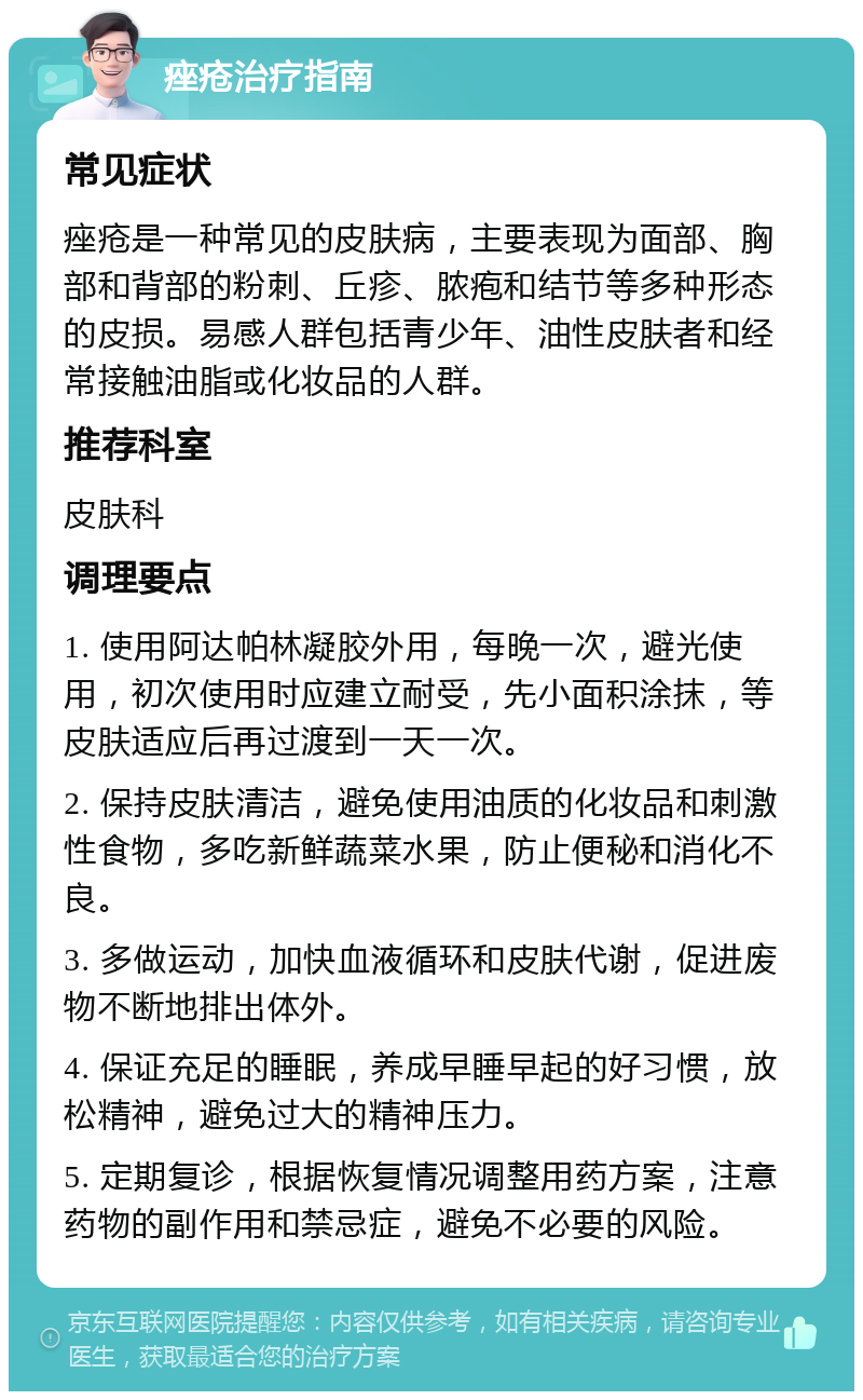 痤疮治疗指南 常见症状 痤疮是一种常见的皮肤病，主要表现为面部、胸部和背部的粉刺、丘疹、脓疱和结节等多种形态的皮损。易感人群包括青少年、油性皮肤者和经常接触油脂或化妆品的人群。 推荐科室 皮肤科 调理要点 1. 使用阿达帕林凝胶外用，每晚一次，避光使用，初次使用时应建立耐受，先小面积涂抹，等皮肤适应后再过渡到一天一次。 2. 保持皮肤清洁，避免使用油质的化妆品和刺激性食物，多吃新鲜蔬菜水果，防止便秘和消化不良。 3. 多做运动，加快血液循环和皮肤代谢，促进废物不断地排出体外。 4. 保证充足的睡眠，养成早睡早起的好习惯，放松精神，避免过大的精神压力。 5. 定期复诊，根据恢复情况调整用药方案，注意药物的副作用和禁忌症，避免不必要的风险。