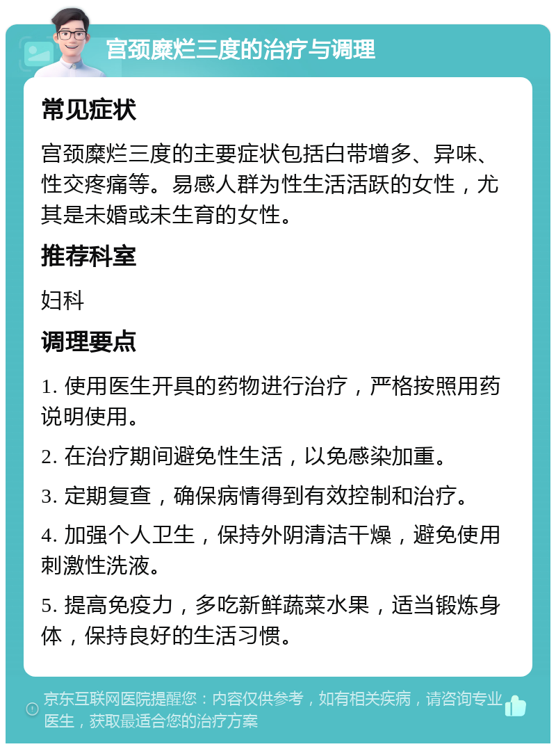 宫颈糜烂三度的治疗与调理 常见症状 宫颈糜烂三度的主要症状包括白带增多、异味、性交疼痛等。易感人群为性生活活跃的女性，尤其是未婚或未生育的女性。 推荐科室 妇科 调理要点 1. 使用医生开具的药物进行治疗，严格按照用药说明使用。 2. 在治疗期间避免性生活，以免感染加重。 3. 定期复查，确保病情得到有效控制和治疗。 4. 加强个人卫生，保持外阴清洁干燥，避免使用刺激性洗液。 5. 提高免疫力，多吃新鲜蔬菜水果，适当锻炼身体，保持良好的生活习惯。