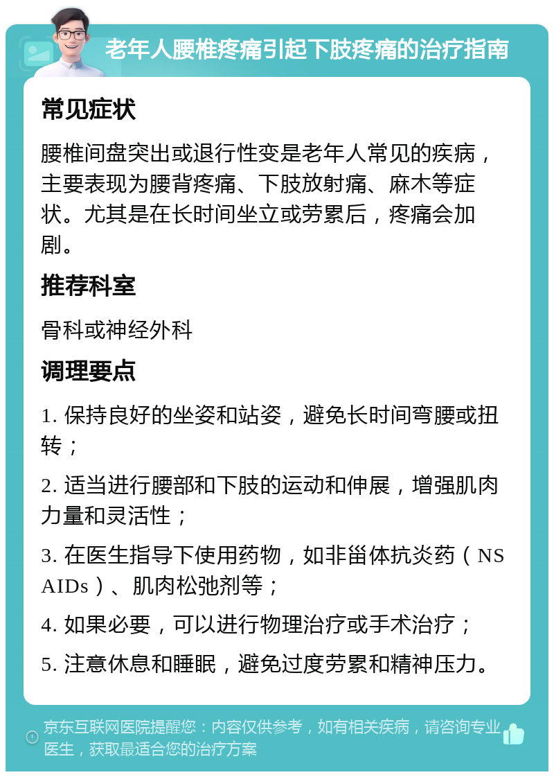 老年人腰椎疼痛引起下肢疼痛的治疗指南 常见症状 腰椎间盘突出或退行性变是老年人常见的疾病，主要表现为腰背疼痛、下肢放射痛、麻木等症状。尤其是在长时间坐立或劳累后，疼痛会加剧。 推荐科室 骨科或神经外科 调理要点 1. 保持良好的坐姿和站姿，避免长时间弯腰或扭转； 2. 适当进行腰部和下肢的运动和伸展，增强肌肉力量和灵活性； 3. 在医生指导下使用药物，如非甾体抗炎药（NSAIDs）、肌肉松弛剂等； 4. 如果必要，可以进行物理治疗或手术治疗； 5. 注意休息和睡眠，避免过度劳累和精神压力。