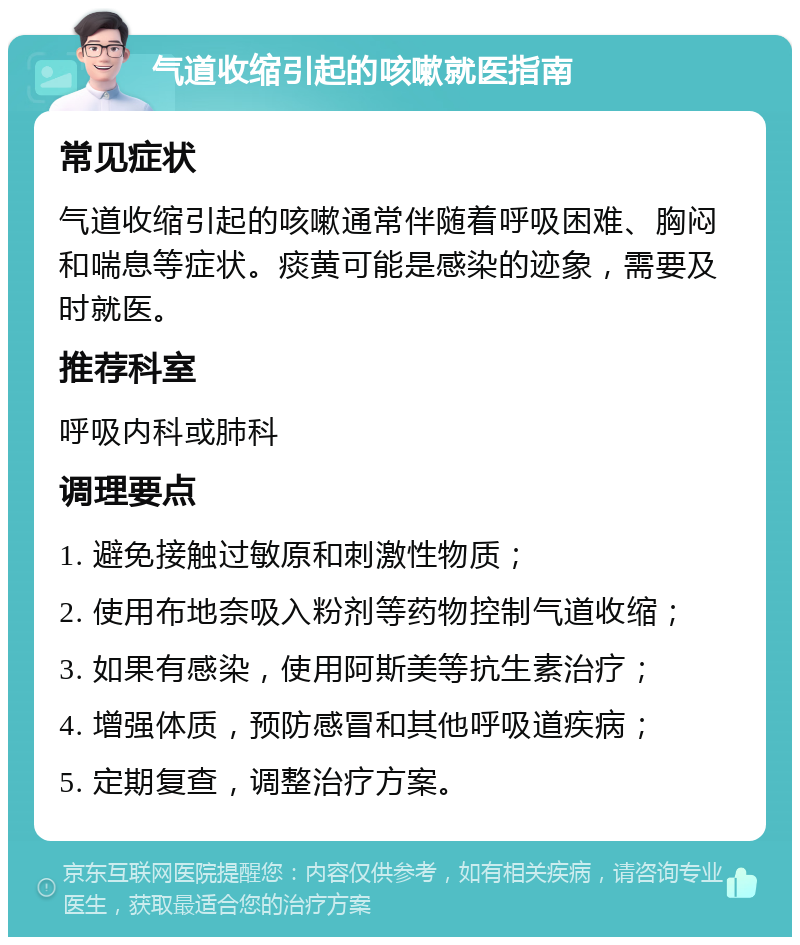 气道收缩引起的咳嗽就医指南 常见症状 气道收缩引起的咳嗽通常伴随着呼吸困难、胸闷和喘息等症状。痰黄可能是感染的迹象，需要及时就医。 推荐科室 呼吸内科或肺科 调理要点 1. 避免接触过敏原和刺激性物质； 2. 使用布地奈吸入粉剂等药物控制气道收缩； 3. 如果有感染，使用阿斯美等抗生素治疗； 4. 增强体质，预防感冒和其他呼吸道疾病； 5. 定期复查，调整治疗方案。