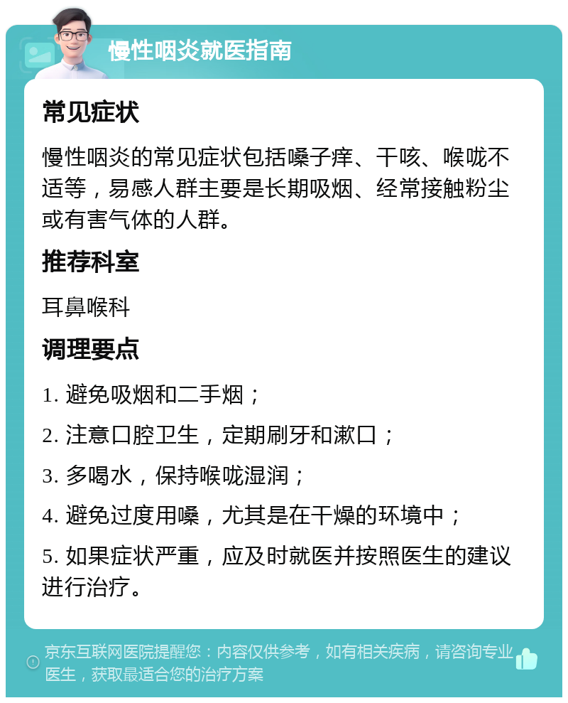 慢性咽炎就医指南 常见症状 慢性咽炎的常见症状包括嗓子痒、干咳、喉咙不适等，易感人群主要是长期吸烟、经常接触粉尘或有害气体的人群。 推荐科室 耳鼻喉科 调理要点 1. 避免吸烟和二手烟； 2. 注意口腔卫生，定期刷牙和漱口； 3. 多喝水，保持喉咙湿润； 4. 避免过度用嗓，尤其是在干燥的环境中； 5. 如果症状严重，应及时就医并按照医生的建议进行治疗。