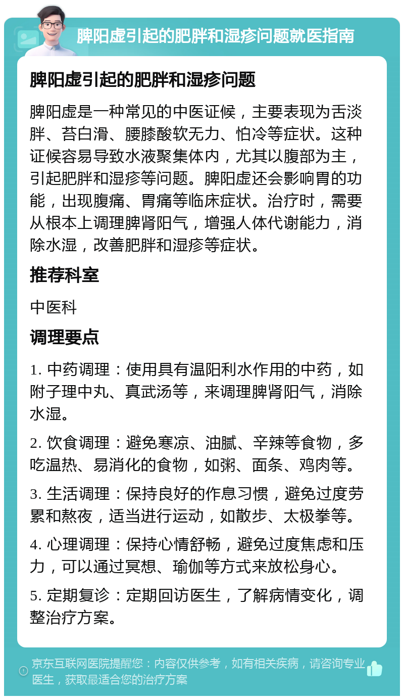 脾阳虚引起的肥胖和湿疹问题就医指南 脾阳虚引起的肥胖和湿疹问题 脾阳虚是一种常见的中医证候，主要表现为舌淡胖、苔白滑、腰膝酸软无力、怕冷等症状。这种证候容易导致水液聚集体内，尤其以腹部为主，引起肥胖和湿疹等问题。脾阳虚还会影响胃的功能，出现腹痛、胃痛等临床症状。治疗时，需要从根本上调理脾肾阳气，增强人体代谢能力，消除水湿，改善肥胖和湿疹等症状。 推荐科室 中医科 调理要点 1. 中药调理：使用具有温阳利水作用的中药，如附子理中丸、真武汤等，来调理脾肾阳气，消除水湿。 2. 饮食调理：避免寒凉、油腻、辛辣等食物，多吃温热、易消化的食物，如粥、面条、鸡肉等。 3. 生活调理：保持良好的作息习惯，避免过度劳累和熬夜，适当进行运动，如散步、太极拳等。 4. 心理调理：保持心情舒畅，避免过度焦虑和压力，可以通过冥想、瑜伽等方式来放松身心。 5. 定期复诊：定期回访医生，了解病情变化，调整治疗方案。