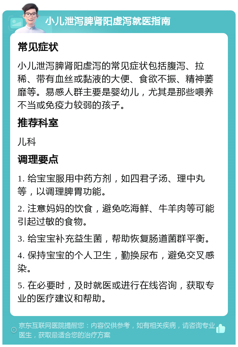 小儿泄泻脾肾阳虚泻就医指南 常见症状 小儿泄泻脾肾阳虚泻的常见症状包括腹泻、拉稀、带有血丝或黏液的大便、食欲不振、精神萎靡等。易感人群主要是婴幼儿，尤其是那些喂养不当或免疫力较弱的孩子。 推荐科室 儿科 调理要点 1. 给宝宝服用中药方剂，如四君子汤、理中丸等，以调理脾胃功能。 2. 注意妈妈的饮食，避免吃海鲜、牛羊肉等可能引起过敏的食物。 3. 给宝宝补充益生菌，帮助恢复肠道菌群平衡。 4. 保持宝宝的个人卫生，勤换尿布，避免交叉感染。 5. 在必要时，及时就医或进行在线咨询，获取专业的医疗建议和帮助。