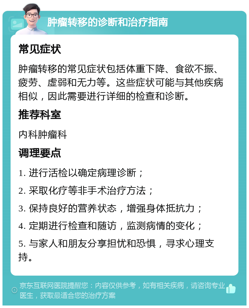 肿瘤转移的诊断和治疗指南 常见症状 肿瘤转移的常见症状包括体重下降、食欲不振、疲劳、虚弱和无力等。这些症状可能与其他疾病相似，因此需要进行详细的检查和诊断。 推荐科室 内科肿瘤科 调理要点 1. 进行活检以确定病理诊断； 2. 采取化疗等非手术治疗方法； 3. 保持良好的营养状态，增强身体抵抗力； 4. 定期进行检查和随访，监测病情的变化； 5. 与家人和朋友分享担忧和恐惧，寻求心理支持。