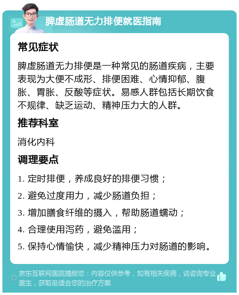 脾虚肠道无力排便就医指南 常见症状 脾虚肠道无力排便是一种常见的肠道疾病，主要表现为大便不成形、排便困难、心情抑郁、腹胀、胃胀、反酸等症状。易感人群包括长期饮食不规律、缺乏运动、精神压力大的人群。 推荐科室 消化内科 调理要点 1. 定时排便，养成良好的排便习惯； 2. 避免过度用力，减少肠道负担； 3. 增加膳食纤维的摄入，帮助肠道蠕动； 4. 合理使用泻药，避免滥用； 5. 保持心情愉快，减少精神压力对肠道的影响。