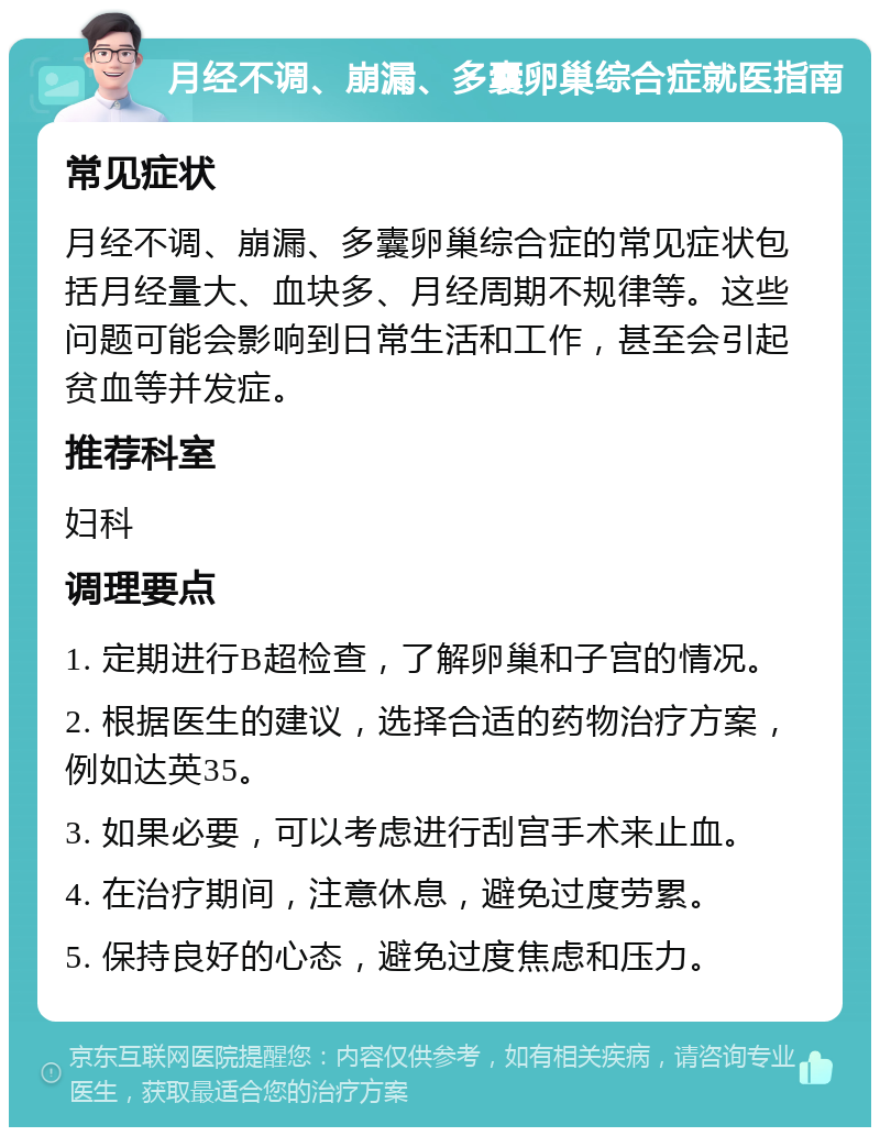 月经不调、崩漏、多囊卵巢综合症就医指南 常见症状 月经不调、崩漏、多囊卵巢综合症的常见症状包括月经量大、血块多、月经周期不规律等。这些问题可能会影响到日常生活和工作，甚至会引起贫血等并发症。 推荐科室 妇科 调理要点 1. 定期进行B超检查，了解卵巢和子宫的情况。 2. 根据医生的建议，选择合适的药物治疗方案，例如达英35。 3. 如果必要，可以考虑进行刮宫手术来止血。 4. 在治疗期间，注意休息，避免过度劳累。 5. 保持良好的心态，避免过度焦虑和压力。