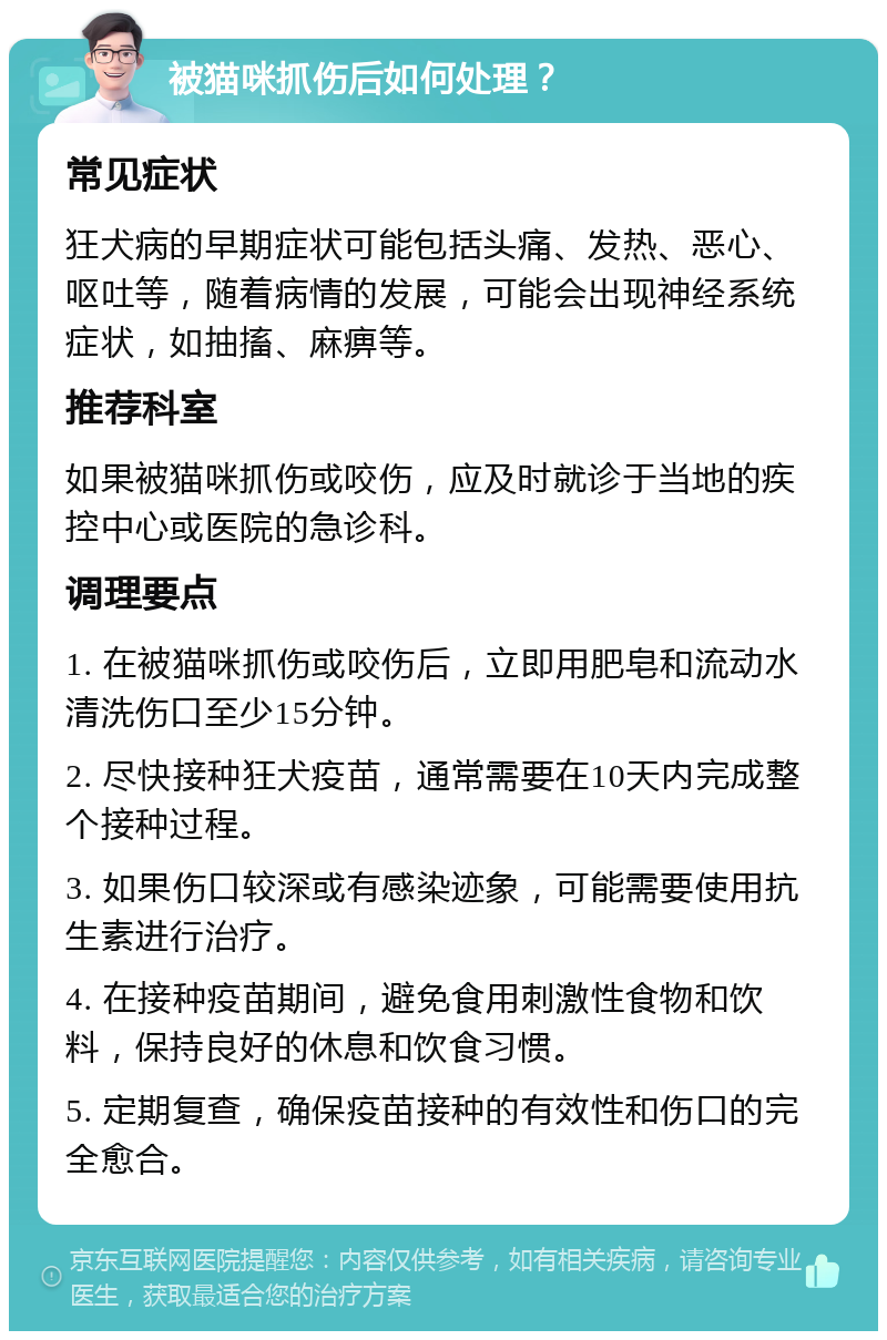 被猫咪抓伤后如何处理？ 常见症状 狂犬病的早期症状可能包括头痛、发热、恶心、呕吐等，随着病情的发展，可能会出现神经系统症状，如抽搐、麻痹等。 推荐科室 如果被猫咪抓伤或咬伤，应及时就诊于当地的疾控中心或医院的急诊科。 调理要点 1. 在被猫咪抓伤或咬伤后，立即用肥皂和流动水清洗伤口至少15分钟。 2. 尽快接种狂犬疫苗，通常需要在10天内完成整个接种过程。 3. 如果伤口较深或有感染迹象，可能需要使用抗生素进行治疗。 4. 在接种疫苗期间，避免食用刺激性食物和饮料，保持良好的休息和饮食习惯。 5. 定期复查，确保疫苗接种的有效性和伤口的完全愈合。