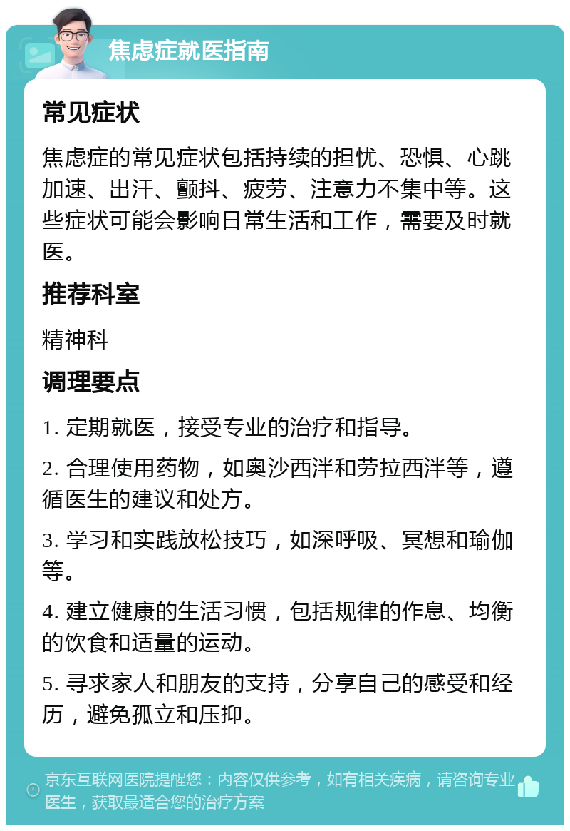 焦虑症就医指南 常见症状 焦虑症的常见症状包括持续的担忧、恐惧、心跳加速、出汗、颤抖、疲劳、注意力不集中等。这些症状可能会影响日常生活和工作，需要及时就医。 推荐科室 精神科 调理要点 1. 定期就医，接受专业的治疗和指导。 2. 合理使用药物，如奥沙西泮和劳拉西泮等，遵循医生的建议和处方。 3. 学习和实践放松技巧，如深呼吸、冥想和瑜伽等。 4. 建立健康的生活习惯，包括规律的作息、均衡的饮食和适量的运动。 5. 寻求家人和朋友的支持，分享自己的感受和经历，避免孤立和压抑。