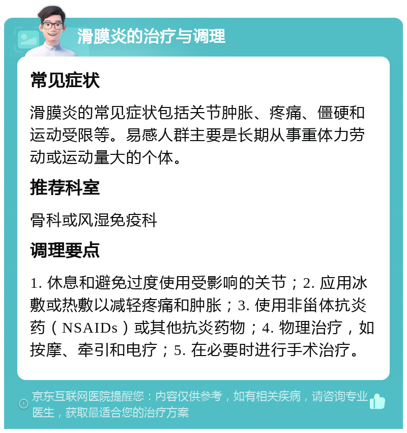 滑膜炎的治疗与调理 常见症状 滑膜炎的常见症状包括关节肿胀、疼痛、僵硬和运动受限等。易感人群主要是长期从事重体力劳动或运动量大的个体。 推荐科室 骨科或风湿免疫科 调理要点 1. 休息和避免过度使用受影响的关节；2. 应用冰敷或热敷以减轻疼痛和肿胀；3. 使用非甾体抗炎药（NSAIDs）或其他抗炎药物；4. 物理治疗，如按摩、牵引和电疗；5. 在必要时进行手术治疗。