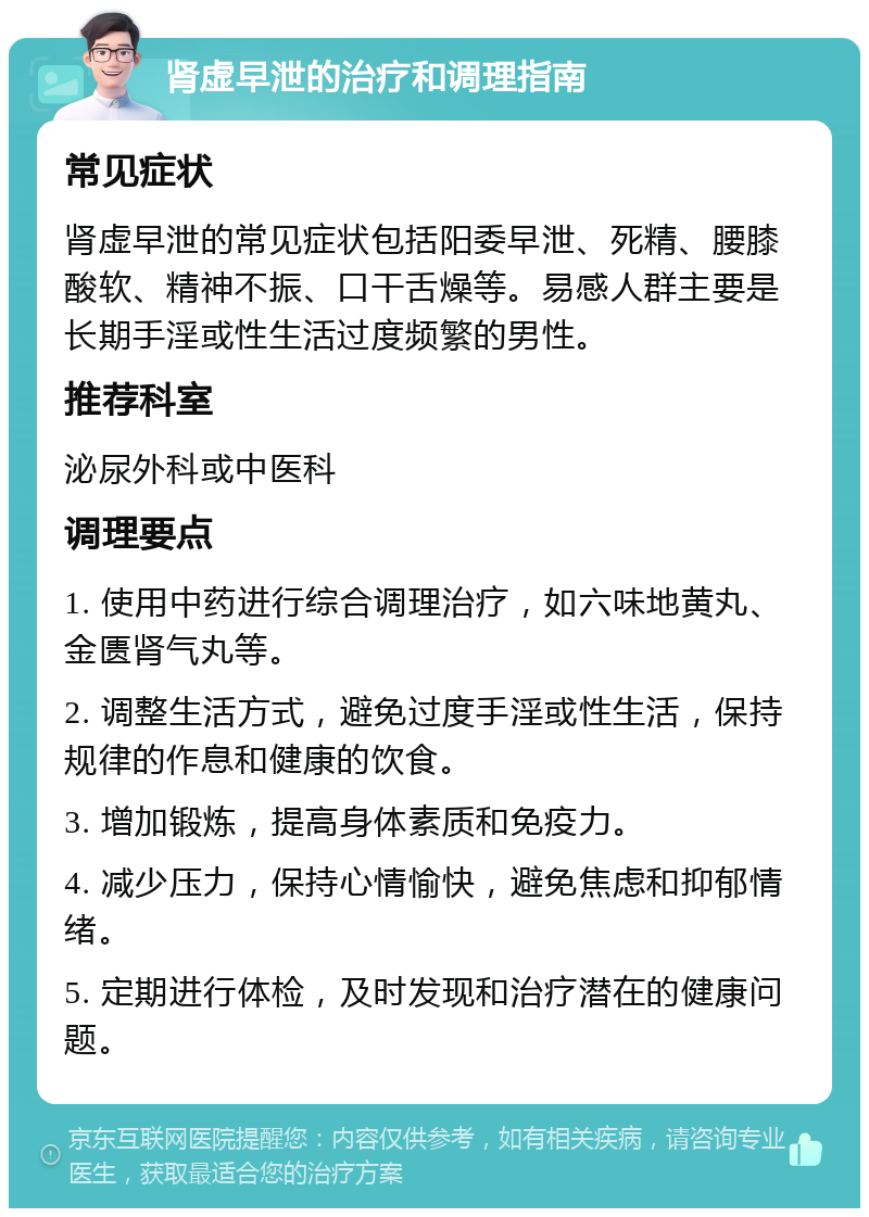 肾虚早泄的治疗和调理指南 常见症状 肾虚早泄的常见症状包括阳委早泄、死精、腰膝酸软、精神不振、口干舌燥等。易感人群主要是长期手淫或性生活过度频繁的男性。 推荐科室 泌尿外科或中医科 调理要点 1. 使用中药进行综合调理治疗，如六味地黄丸、金匮肾气丸等。 2. 调整生活方式，避免过度手淫或性生活，保持规律的作息和健康的饮食。 3. 增加锻炼，提高身体素质和免疫力。 4. 减少压力，保持心情愉快，避免焦虑和抑郁情绪。 5. 定期进行体检，及时发现和治疗潜在的健康问题。