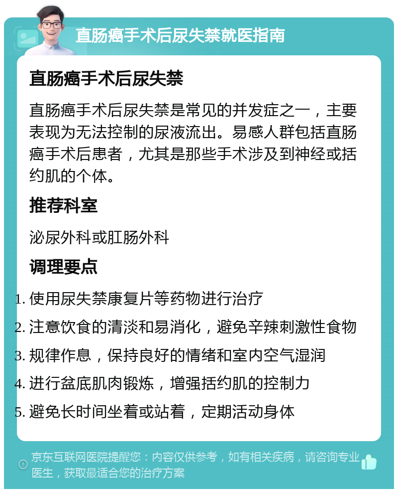 直肠癌手术后尿失禁就医指南 直肠癌手术后尿失禁 直肠癌手术后尿失禁是常见的并发症之一，主要表现为无法控制的尿液流出。易感人群包括直肠癌手术后患者，尤其是那些手术涉及到神经或括约肌的个体。 推荐科室 泌尿外科或肛肠外科 调理要点 使用尿失禁康复片等药物进行治疗 注意饮食的清淡和易消化，避免辛辣刺激性食物 规律作息，保持良好的情绪和室内空气湿润 进行盆底肌肉锻炼，增强括约肌的控制力 避免长时间坐着或站着，定期活动身体