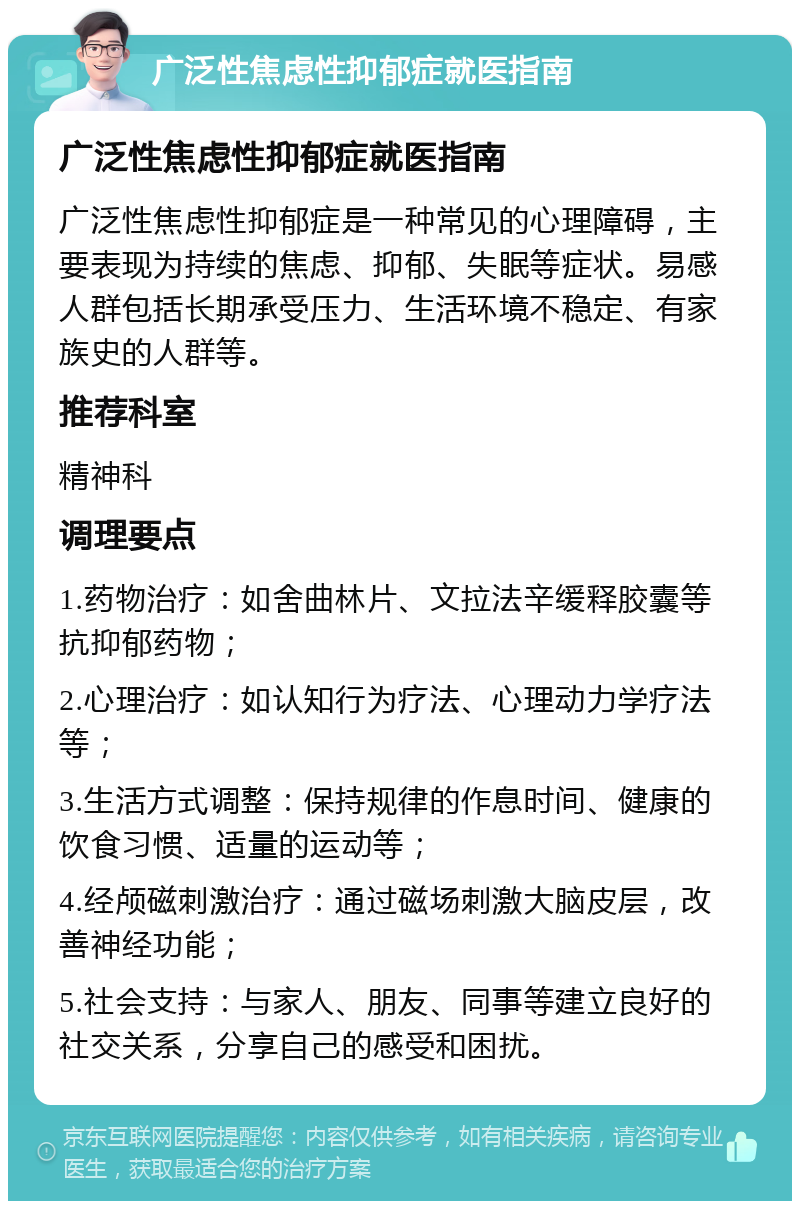 广泛性焦虑性抑郁症就医指南 广泛性焦虑性抑郁症就医指南 广泛性焦虑性抑郁症是一种常见的心理障碍，主要表现为持续的焦虑、抑郁、失眠等症状。易感人群包括长期承受压力、生活环境不稳定、有家族史的人群等。 推荐科室 精神科 调理要点 1.药物治疗：如舍曲林片、文拉法辛缓释胶囊等抗抑郁药物； 2.心理治疗：如认知行为疗法、心理动力学疗法等； 3.生活方式调整：保持规律的作息时间、健康的饮食习惯、适量的运动等； 4.经颅磁刺激治疗：通过磁场刺激大脑皮层，改善神经功能； 5.社会支持：与家人、朋友、同事等建立良好的社交关系，分享自己的感受和困扰。