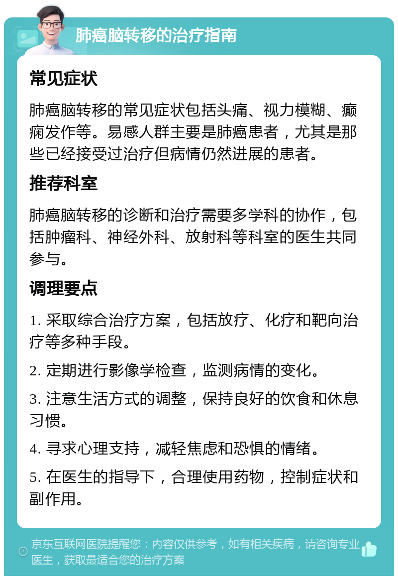 肺癌脑转移的治疗指南 常见症状 肺癌脑转移的常见症状包括头痛、视力模糊、癫痫发作等。易感人群主要是肺癌患者，尤其是那些已经接受过治疗但病情仍然进展的患者。 推荐科室 肺癌脑转移的诊断和治疗需要多学科的协作，包括肿瘤科、神经外科、放射科等科室的医生共同参与。 调理要点 1. 采取综合治疗方案，包括放疗、化疗和靶向治疗等多种手段。 2. 定期进行影像学检查，监测病情的变化。 3. 注意生活方式的调整，保持良好的饮食和休息习惯。 4. 寻求心理支持，减轻焦虑和恐惧的情绪。 5. 在医生的指导下，合理使用药物，控制症状和副作用。