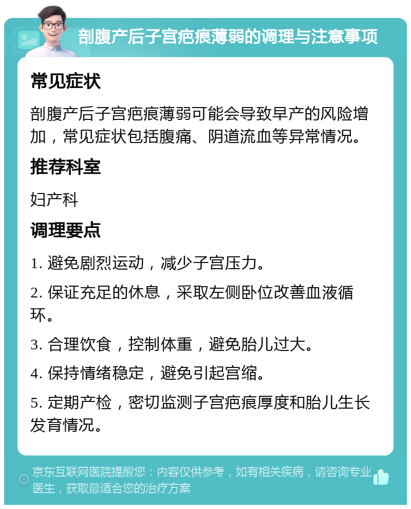 剖腹产后子宫疤痕薄弱的调理与注意事项 常见症状 剖腹产后子宫疤痕薄弱可能会导致早产的风险增加，常见症状包括腹痛、阴道流血等异常情况。 推荐科室 妇产科 调理要点 1. 避免剧烈运动，减少子宫压力。 2. 保证充足的休息，采取左侧卧位改善血液循环。 3. 合理饮食，控制体重，避免胎儿过大。 4. 保持情绪稳定，避免引起宫缩。 5. 定期产检，密切监测子宫疤痕厚度和胎儿生长发育情况。