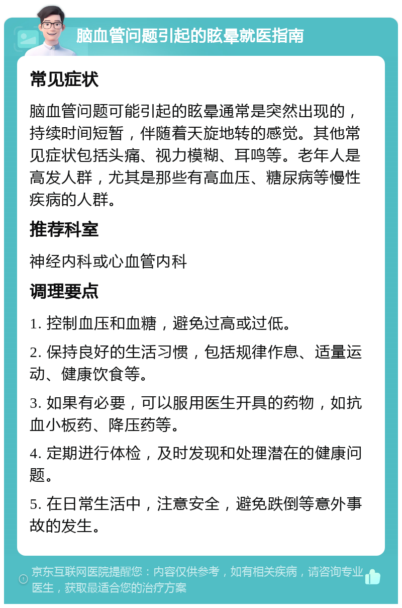 脑血管问题引起的眩晕就医指南 常见症状 脑血管问题可能引起的眩晕通常是突然出现的，持续时间短暂，伴随着天旋地转的感觉。其他常见症状包括头痛、视力模糊、耳鸣等。老年人是高发人群，尤其是那些有高血压、糖尿病等慢性疾病的人群。 推荐科室 神经内科或心血管内科 调理要点 1. 控制血压和血糖，避免过高或过低。 2. 保持良好的生活习惯，包括规律作息、适量运动、健康饮食等。 3. 如果有必要，可以服用医生开具的药物，如抗血小板药、降压药等。 4. 定期进行体检，及时发现和处理潜在的健康问题。 5. 在日常生活中，注意安全，避免跌倒等意外事故的发生。