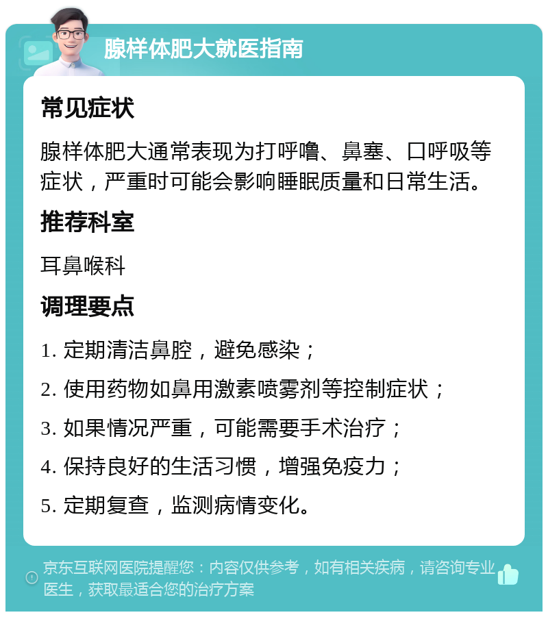 腺样体肥大就医指南 常见症状 腺样体肥大通常表现为打呼噜、鼻塞、口呼吸等症状，严重时可能会影响睡眠质量和日常生活。 推荐科室 耳鼻喉科 调理要点 1. 定期清洁鼻腔，避免感染； 2. 使用药物如鼻用激素喷雾剂等控制症状； 3. 如果情况严重，可能需要手术治疗； 4. 保持良好的生活习惯，增强免疫力； 5. 定期复查，监测病情变化。