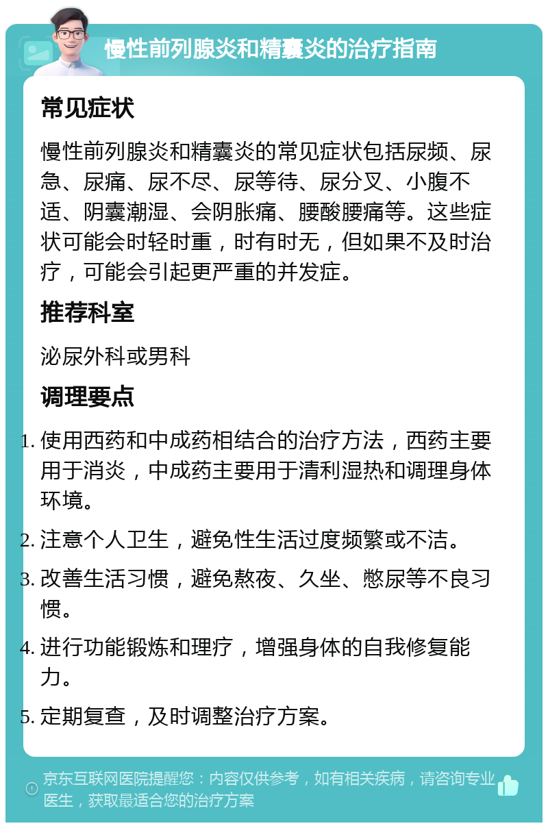 慢性前列腺炎和精囊炎的治疗指南 常见症状 慢性前列腺炎和精囊炎的常见症状包括尿频、尿急、尿痛、尿不尽、尿等待、尿分叉、小腹不适、阴囊潮湿、会阴胀痛、腰酸腰痛等。这些症状可能会时轻时重，时有时无，但如果不及时治疗，可能会引起更严重的并发症。 推荐科室 泌尿外科或男科 调理要点 使用西药和中成药相结合的治疗方法，西药主要用于消炎，中成药主要用于清利湿热和调理身体环境。 注意个人卫生，避免性生活过度频繁或不洁。 改善生活习惯，避免熬夜、久坐、憋尿等不良习惯。 进行功能锻炼和理疗，增强身体的自我修复能力。 定期复查，及时调整治疗方案。