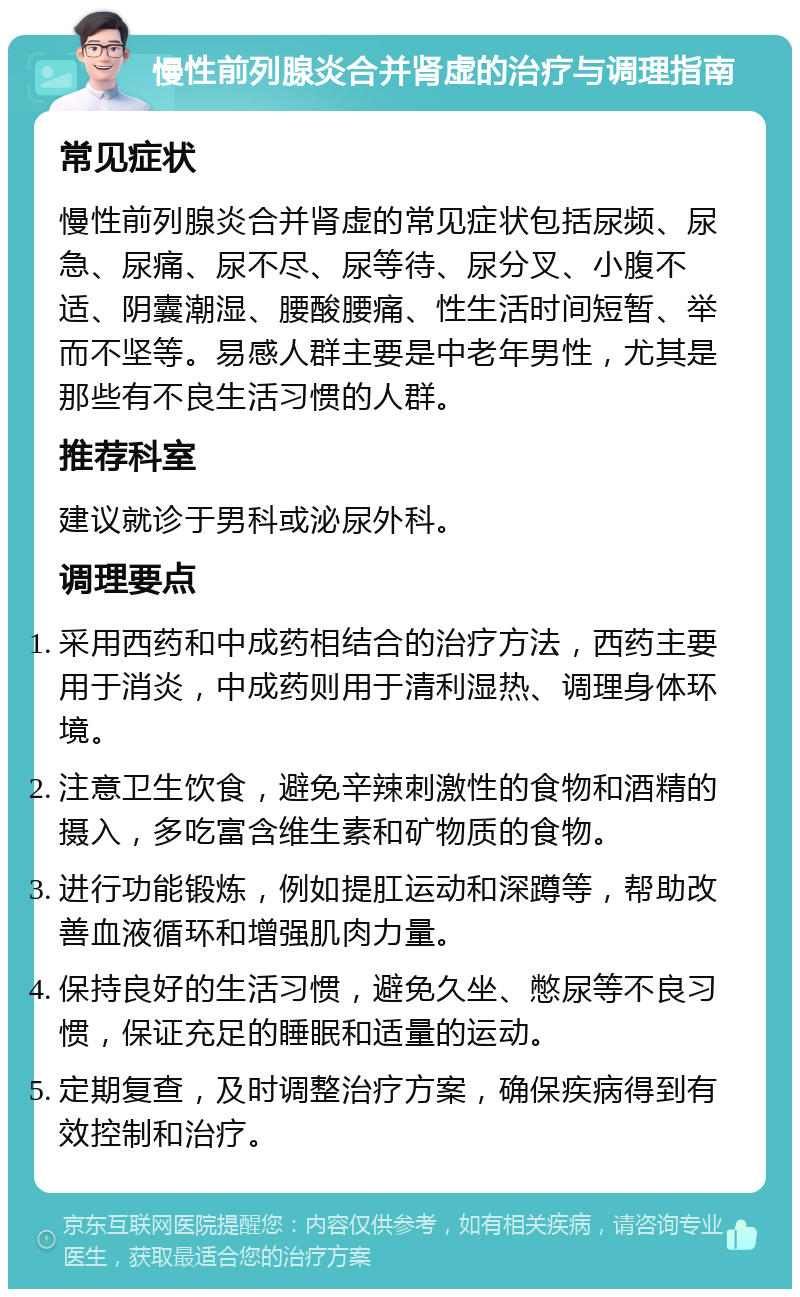 慢性前列腺炎合并肾虚的治疗与调理指南 常见症状 慢性前列腺炎合并肾虚的常见症状包括尿频、尿急、尿痛、尿不尽、尿等待、尿分叉、小腹不适、阴囊潮湿、腰酸腰痛、性生活时间短暂、举而不坚等。易感人群主要是中老年男性，尤其是那些有不良生活习惯的人群。 推荐科室 建议就诊于男科或泌尿外科。 调理要点 采用西药和中成药相结合的治疗方法，西药主要用于消炎，中成药则用于清利湿热、调理身体环境。 注意卫生饮食，避免辛辣刺激性的食物和酒精的摄入，多吃富含维生素和矿物质的食物。 进行功能锻炼，例如提肛运动和深蹲等，帮助改善血液循环和增强肌肉力量。 保持良好的生活习惯，避免久坐、憋尿等不良习惯，保证充足的睡眠和适量的运动。 定期复查，及时调整治疗方案，确保疾病得到有效控制和治疗。