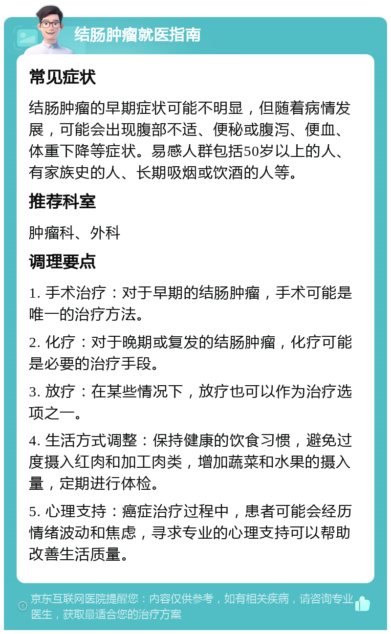 结肠肿瘤就医指南 常见症状 结肠肿瘤的早期症状可能不明显，但随着病情发展，可能会出现腹部不适、便秘或腹泻、便血、体重下降等症状。易感人群包括50岁以上的人、有家族史的人、长期吸烟或饮酒的人等。 推荐科室 肿瘤科、外科 调理要点 1. 手术治疗：对于早期的结肠肿瘤，手术可能是唯一的治疗方法。 2. 化疗：对于晚期或复发的结肠肿瘤，化疗可能是必要的治疗手段。 3. 放疗：在某些情况下，放疗也可以作为治疗选项之一。 4. 生活方式调整：保持健康的饮食习惯，避免过度摄入红肉和加工肉类，增加蔬菜和水果的摄入量，定期进行体检。 5. 心理支持：癌症治疗过程中，患者可能会经历情绪波动和焦虑，寻求专业的心理支持可以帮助改善生活质量。