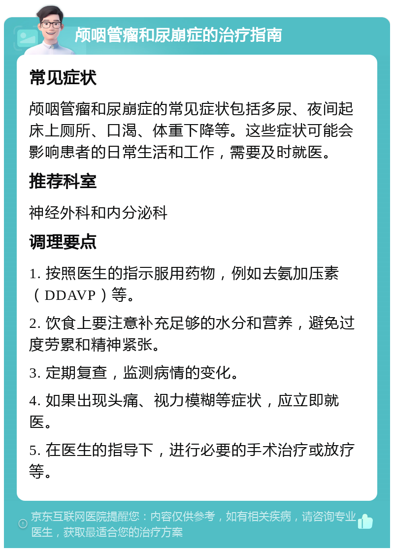 颅咽管瘤和尿崩症的治疗指南 常见症状 颅咽管瘤和尿崩症的常见症状包括多尿、夜间起床上厕所、口渴、体重下降等。这些症状可能会影响患者的日常生活和工作，需要及时就医。 推荐科室 神经外科和内分泌科 调理要点 1. 按照医生的指示服用药物，例如去氨加压素（DDAVP）等。 2. 饮食上要注意补充足够的水分和营养，避免过度劳累和精神紧张。 3. 定期复查，监测病情的变化。 4. 如果出现头痛、视力模糊等症状，应立即就医。 5. 在医生的指导下，进行必要的手术治疗或放疗等。