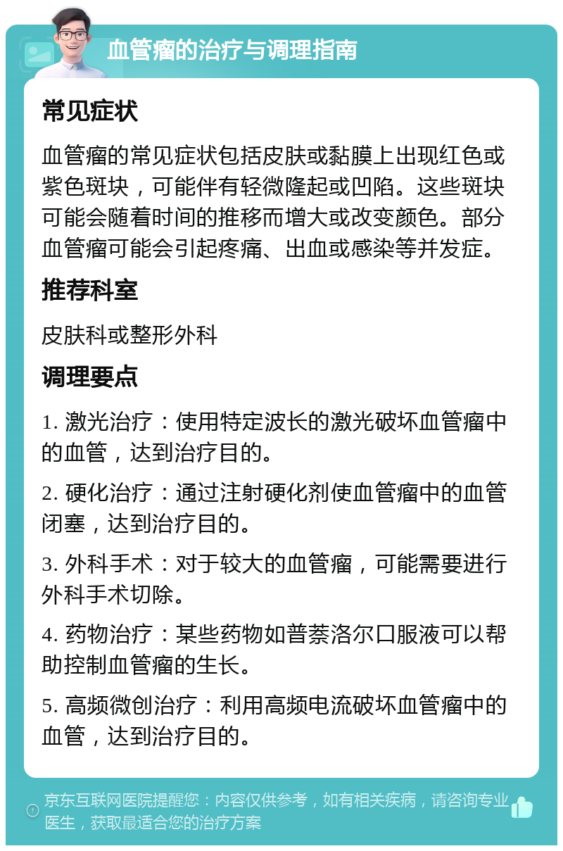 血管瘤的治疗与调理指南 常见症状 血管瘤的常见症状包括皮肤或黏膜上出现红色或紫色斑块，可能伴有轻微隆起或凹陷。这些斑块可能会随着时间的推移而增大或改变颜色。部分血管瘤可能会引起疼痛、出血或感染等并发症。 推荐科室 皮肤科或整形外科 调理要点 1. 激光治疗：使用特定波长的激光破坏血管瘤中的血管，达到治疗目的。 2. 硬化治疗：通过注射硬化剂使血管瘤中的血管闭塞，达到治疗目的。 3. 外科手术：对于较大的血管瘤，可能需要进行外科手术切除。 4. 药物治疗：某些药物如普萘洛尔口服液可以帮助控制血管瘤的生长。 5. 高频微创治疗：利用高频电流破坏血管瘤中的血管，达到治疗目的。