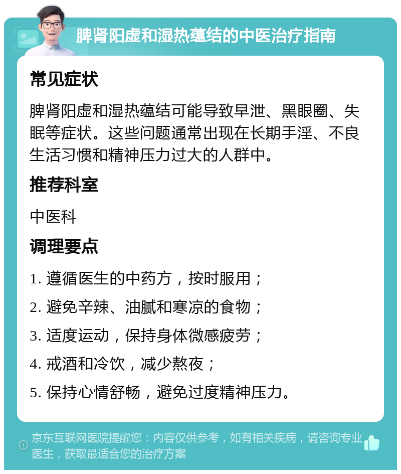 脾肾阳虚和湿热蕴结的中医治疗指南 常见症状 脾肾阳虚和湿热蕴结可能导致早泄、黑眼圈、失眠等症状。这些问题通常出现在长期手淫、不良生活习惯和精神压力过大的人群中。 推荐科室 中医科 调理要点 1. 遵循医生的中药方，按时服用； 2. 避免辛辣、油腻和寒凉的食物； 3. 适度运动，保持身体微感疲劳； 4. 戒酒和冷饮，减少熬夜； 5. 保持心情舒畅，避免过度精神压力。