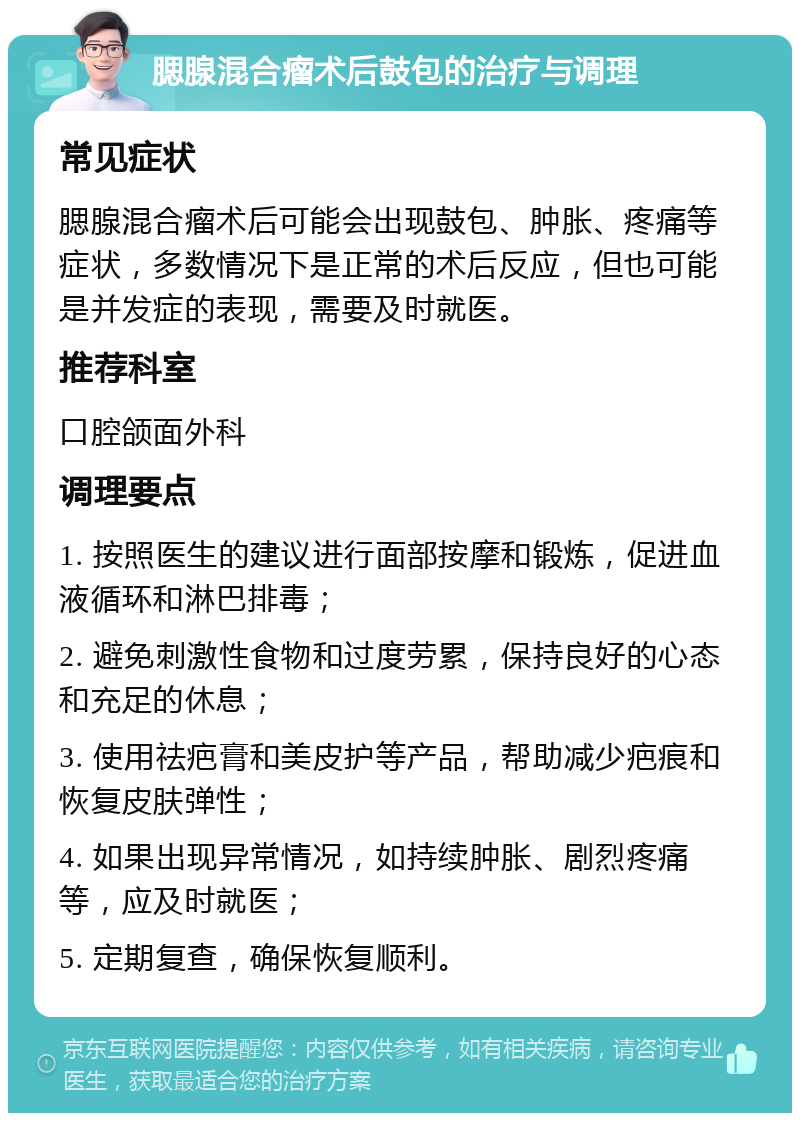 腮腺混合瘤术后鼓包的治疗与调理 常见症状 腮腺混合瘤术后可能会出现鼓包、肿胀、疼痛等症状，多数情况下是正常的术后反应，但也可能是并发症的表现，需要及时就医。 推荐科室 口腔颌面外科 调理要点 1. 按照医生的建议进行面部按摩和锻炼，促进血液循环和淋巴排毒； 2. 避免刺激性食物和过度劳累，保持良好的心态和充足的休息； 3. 使用祛疤膏和美皮护等产品，帮助减少疤痕和恢复皮肤弹性； 4. 如果出现异常情况，如持续肿胀、剧烈疼痛等，应及时就医； 5. 定期复查，确保恢复顺利。