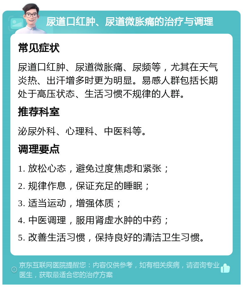 尿道口红肿、尿道微胀痛的治疗与调理 常见症状 尿道口红肿、尿道微胀痛、尿频等，尤其在天气炎热、出汗增多时更为明显。易感人群包括长期处于高压状态、生活习惯不规律的人群。 推荐科室 泌尿外科、心理科、中医科等。 调理要点 1. 放松心态，避免过度焦虑和紧张； 2. 规律作息，保证充足的睡眠； 3. 适当运动，增强体质； 4. 中医调理，服用肾虚水肿的中药； 5. 改善生活习惯，保持良好的清洁卫生习惯。