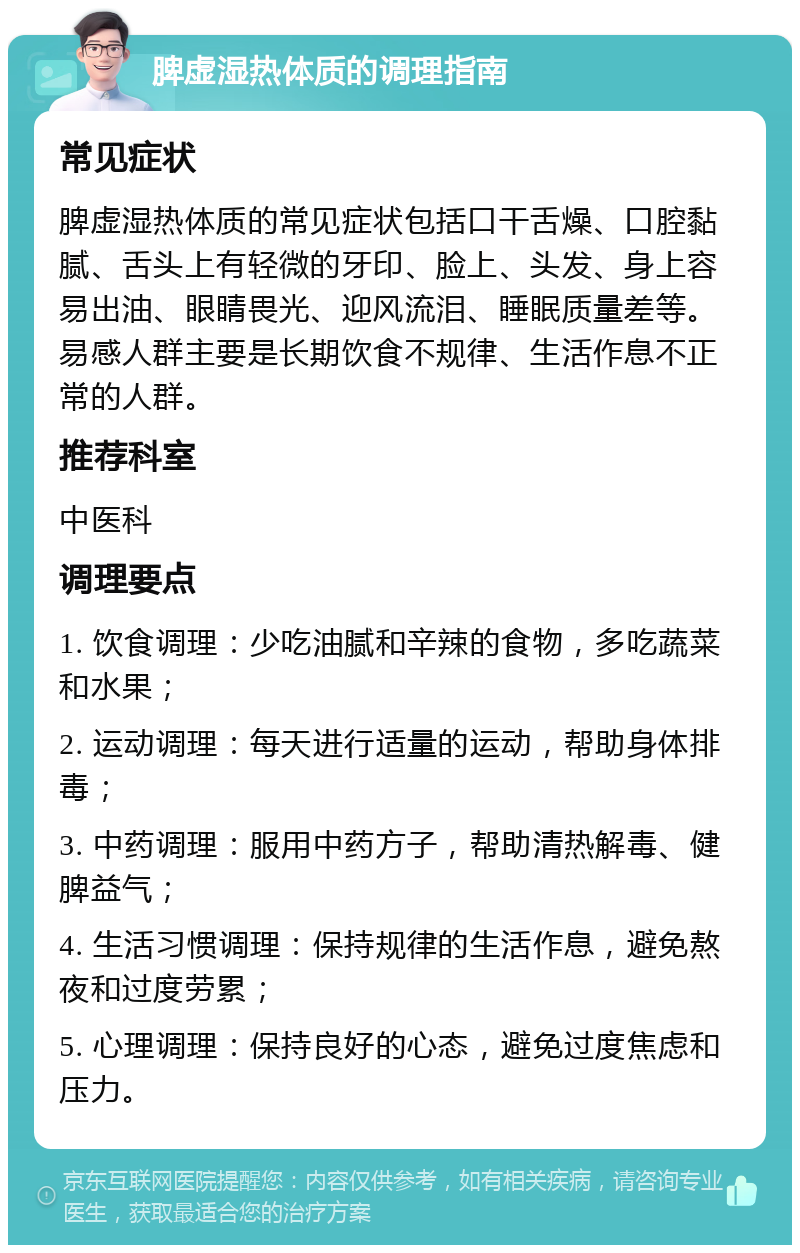 脾虚湿热体质的调理指南 常见症状 脾虚湿热体质的常见症状包括口干舌燥、口腔黏腻、舌头上有轻微的牙印、脸上、头发、身上容易出油、眼睛畏光、迎风流泪、睡眠质量差等。易感人群主要是长期饮食不规律、生活作息不正常的人群。 推荐科室 中医科 调理要点 1. 饮食调理：少吃油腻和辛辣的食物，多吃蔬菜和水果； 2. 运动调理：每天进行适量的运动，帮助身体排毒； 3. 中药调理：服用中药方子，帮助清热解毒、健脾益气； 4. 生活习惯调理：保持规律的生活作息，避免熬夜和过度劳累； 5. 心理调理：保持良好的心态，避免过度焦虑和压力。