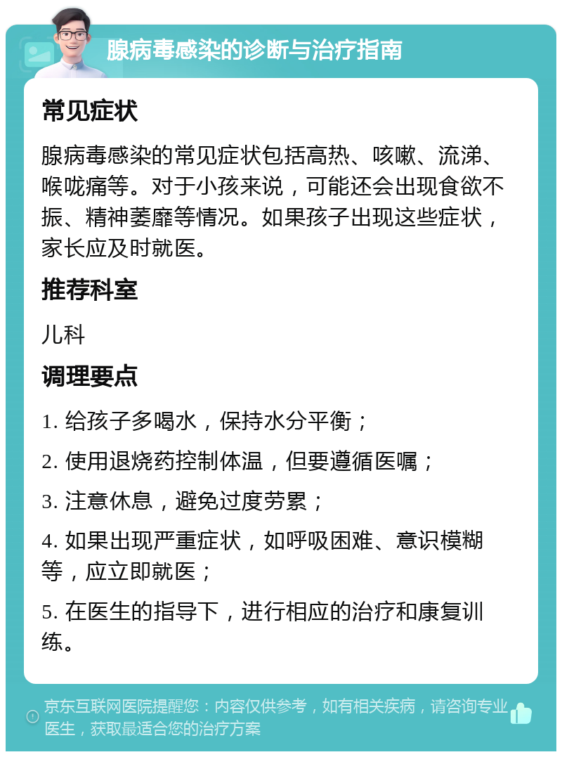 腺病毒感染的诊断与治疗指南 常见症状 腺病毒感染的常见症状包括高热、咳嗽、流涕、喉咙痛等。对于小孩来说，可能还会出现食欲不振、精神萎靡等情况。如果孩子出现这些症状，家长应及时就医。 推荐科室 儿科 调理要点 1. 给孩子多喝水，保持水分平衡； 2. 使用退烧药控制体温，但要遵循医嘱； 3. 注意休息，避免过度劳累； 4. 如果出现严重症状，如呼吸困难、意识模糊等，应立即就医； 5. 在医生的指导下，进行相应的治疗和康复训练。