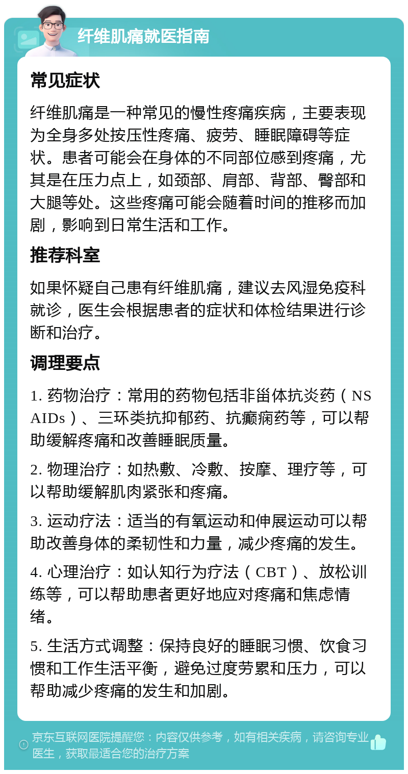 纤维肌痛就医指南 常见症状 纤维肌痛是一种常见的慢性疼痛疾病，主要表现为全身多处按压性疼痛、疲劳、睡眠障碍等症状。患者可能会在身体的不同部位感到疼痛，尤其是在压力点上，如颈部、肩部、背部、臀部和大腿等处。这些疼痛可能会随着时间的推移而加剧，影响到日常生活和工作。 推荐科室 如果怀疑自己患有纤维肌痛，建议去风湿免疫科就诊，医生会根据患者的症状和体检结果进行诊断和治疗。 调理要点 1. 药物治疗：常用的药物包括非甾体抗炎药（NSAIDs）、三环类抗抑郁药、抗癫痫药等，可以帮助缓解疼痛和改善睡眠质量。 2. 物理治疗：如热敷、冷敷、按摩、理疗等，可以帮助缓解肌肉紧张和疼痛。 3. 运动疗法：适当的有氧运动和伸展运动可以帮助改善身体的柔韧性和力量，减少疼痛的发生。 4. 心理治疗：如认知行为疗法（CBT）、放松训练等，可以帮助患者更好地应对疼痛和焦虑情绪。 5. 生活方式调整：保持良好的睡眠习惯、饮食习惯和工作生活平衡，避免过度劳累和压力，可以帮助减少疼痛的发生和加剧。