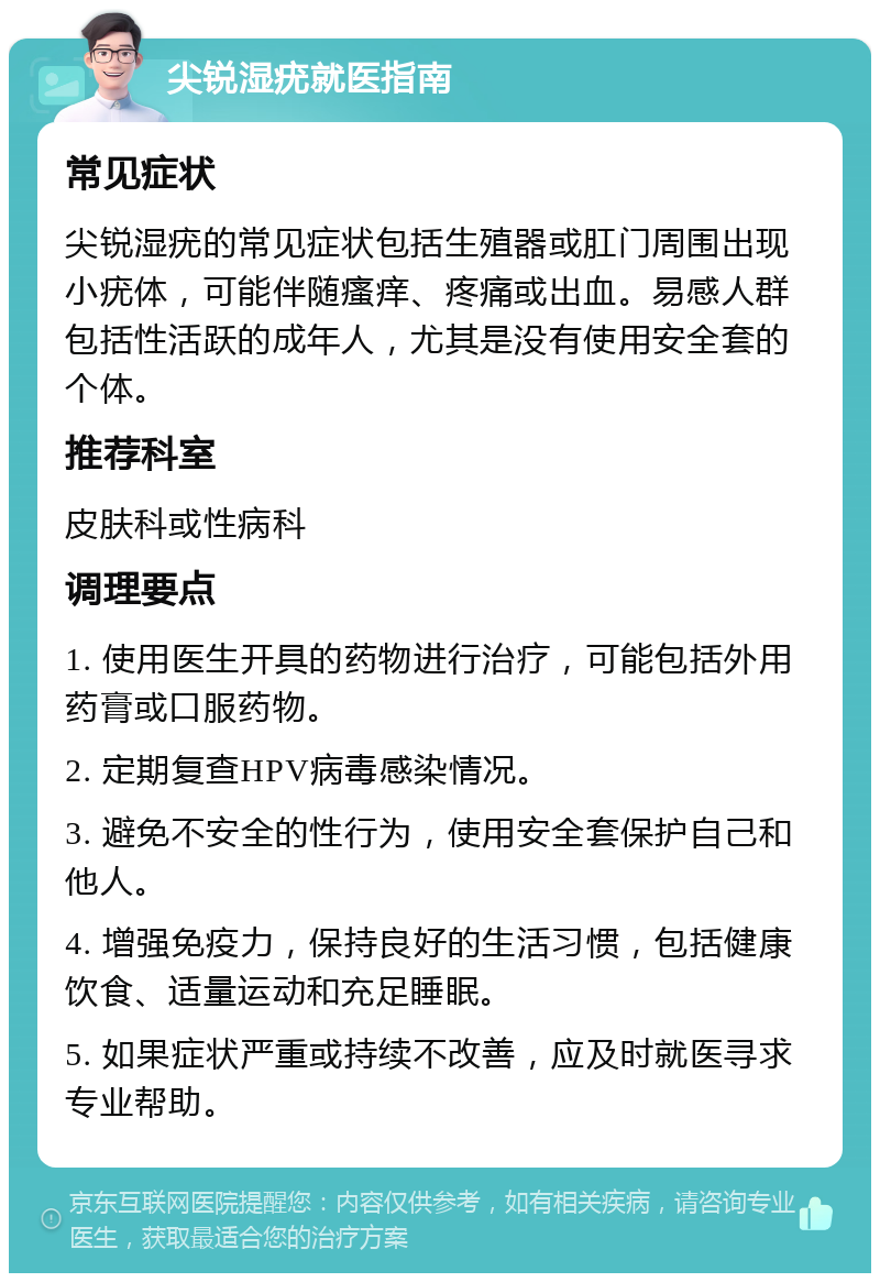 尖锐湿疣就医指南 常见症状 尖锐湿疣的常见症状包括生殖器或肛门周围出现小疣体，可能伴随瘙痒、疼痛或出血。易感人群包括性活跃的成年人，尤其是没有使用安全套的个体。 推荐科室 皮肤科或性病科 调理要点 1. 使用医生开具的药物进行治疗，可能包括外用药膏或口服药物。 2. 定期复查HPV病毒感染情况。 3. 避免不安全的性行为，使用安全套保护自己和他人。 4. 增强免疫力，保持良好的生活习惯，包括健康饮食、适量运动和充足睡眠。 5. 如果症状严重或持续不改善，应及时就医寻求专业帮助。