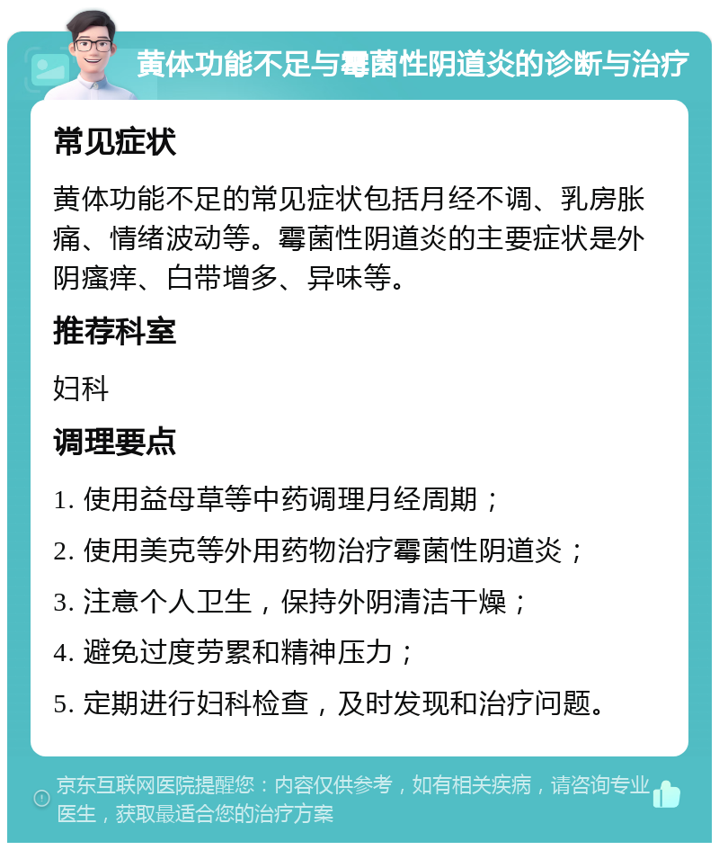 黄体功能不足与霉菌性阴道炎的诊断与治疗 常见症状 黄体功能不足的常见症状包括月经不调、乳房胀痛、情绪波动等。霉菌性阴道炎的主要症状是外阴瘙痒、白带增多、异味等。 推荐科室 妇科 调理要点 1. 使用益母草等中药调理月经周期； 2. 使用美克等外用药物治疗霉菌性阴道炎； 3. 注意个人卫生，保持外阴清洁干燥； 4. 避免过度劳累和精神压力； 5. 定期进行妇科检查，及时发现和治疗问题。