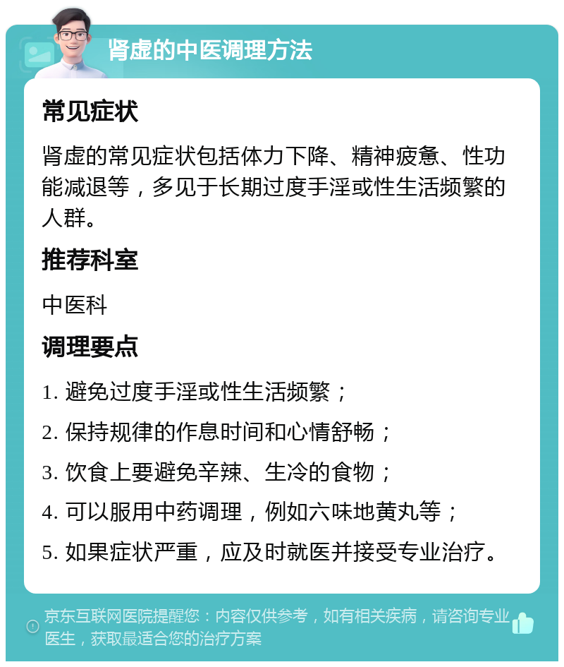 肾虚的中医调理方法 常见症状 肾虚的常见症状包括体力下降、精神疲惫、性功能减退等，多见于长期过度手淫或性生活频繁的人群。 推荐科室 中医科 调理要点 1. 避免过度手淫或性生活频繁； 2. 保持规律的作息时间和心情舒畅； 3. 饮食上要避免辛辣、生冷的食物； 4. 可以服用中药调理，例如六味地黄丸等； 5. 如果症状严重，应及时就医并接受专业治疗。