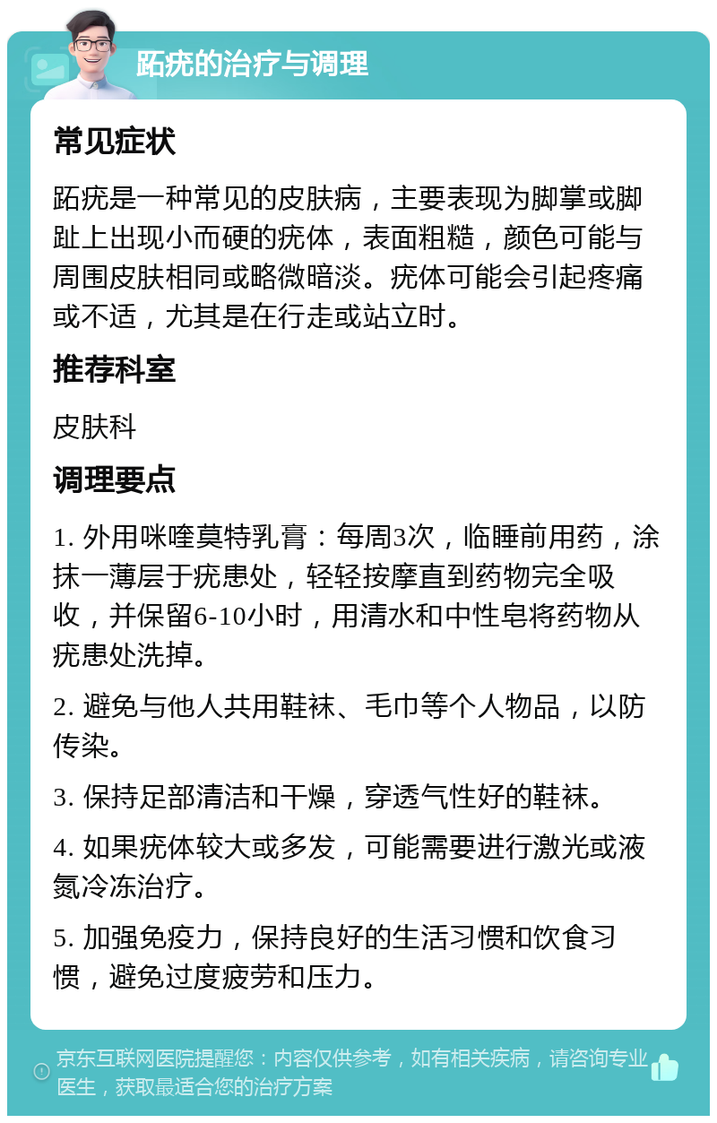 跖疣的治疗与调理 常见症状 跖疣是一种常见的皮肤病，主要表现为脚掌或脚趾上出现小而硬的疣体，表面粗糙，颜色可能与周围皮肤相同或略微暗淡。疣体可能会引起疼痛或不适，尤其是在行走或站立时。 推荐科室 皮肤科 调理要点 1. 外用咪喹莫特乳膏：每周3次，临睡前用药，涂抹一薄层于疣患处，轻轻按摩直到药物完全吸收，并保留6-10小时，用清水和中性皂将药物从疣患处洗掉。 2. 避免与他人共用鞋袜、毛巾等个人物品，以防传染。 3. 保持足部清洁和干燥，穿透气性好的鞋袜。 4. 如果疣体较大或多发，可能需要进行激光或液氮冷冻治疗。 5. 加强免疫力，保持良好的生活习惯和饮食习惯，避免过度疲劳和压力。