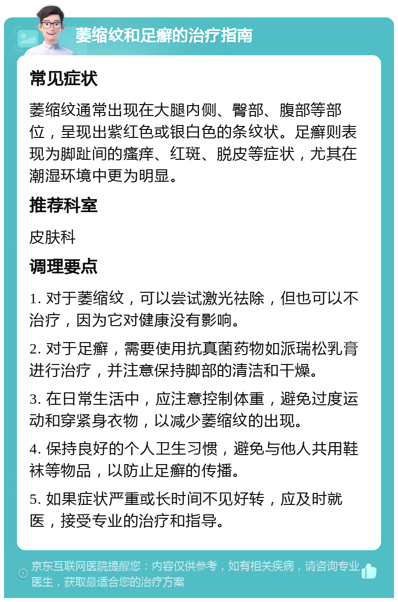 萎缩纹和足癣的治疗指南 常见症状 萎缩纹通常出现在大腿内侧、臀部、腹部等部位，呈现出紫红色或银白色的条纹状。足癣则表现为脚趾间的瘙痒、红斑、脱皮等症状，尤其在潮湿环境中更为明显。 推荐科室 皮肤科 调理要点 1. 对于萎缩纹，可以尝试激光祛除，但也可以不治疗，因为它对健康没有影响。 2. 对于足癣，需要使用抗真菌药物如派瑞松乳膏进行治疗，并注意保持脚部的清洁和干燥。 3. 在日常生活中，应注意控制体重，避免过度运动和穿紧身衣物，以减少萎缩纹的出现。 4. 保持良好的个人卫生习惯，避免与他人共用鞋袜等物品，以防止足癣的传播。 5. 如果症状严重或长时间不见好转，应及时就医，接受专业的治疗和指导。