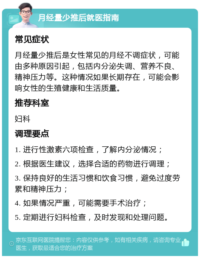 月经量少推后就医指南 常见症状 月经量少推后是女性常见的月经不调症状，可能由多种原因引起，包括内分泌失调、营养不良、精神压力等。这种情况如果长期存在，可能会影响女性的生殖健康和生活质量。 推荐科室 妇科 调理要点 1. 进行性激素六项检查，了解内分泌情况； 2. 根据医生建议，选择合适的药物进行调理； 3. 保持良好的生活习惯和饮食习惯，避免过度劳累和精神压力； 4. 如果情况严重，可能需要手术治疗； 5. 定期进行妇科检查，及时发现和处理问题。