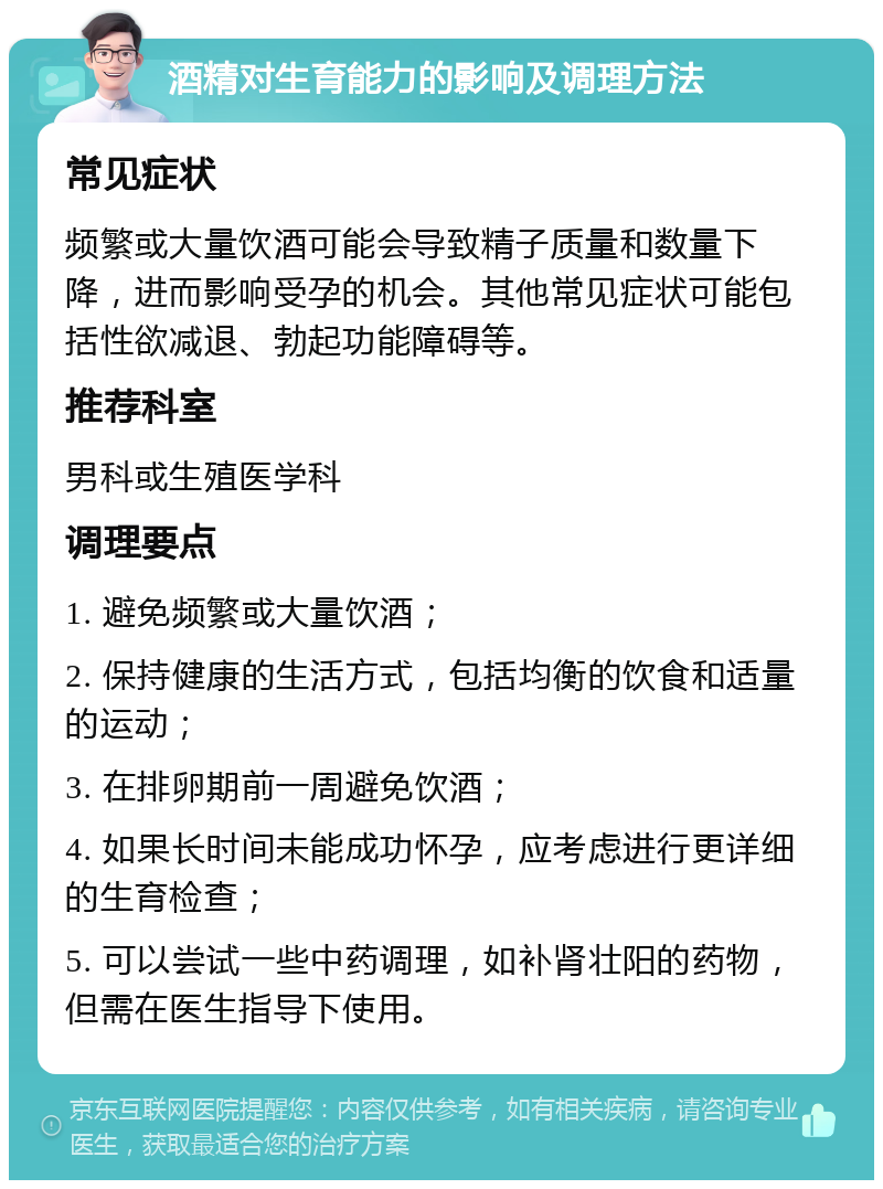 酒精对生育能力的影响及调理方法 常见症状 频繁或大量饮酒可能会导致精子质量和数量下降，进而影响受孕的机会。其他常见症状可能包括性欲减退、勃起功能障碍等。 推荐科室 男科或生殖医学科 调理要点 1. 避免频繁或大量饮酒； 2. 保持健康的生活方式，包括均衡的饮食和适量的运动； 3. 在排卵期前一周避免饮酒； 4. 如果长时间未能成功怀孕，应考虑进行更详细的生育检查； 5. 可以尝试一些中药调理，如补肾壮阳的药物，但需在医生指导下使用。