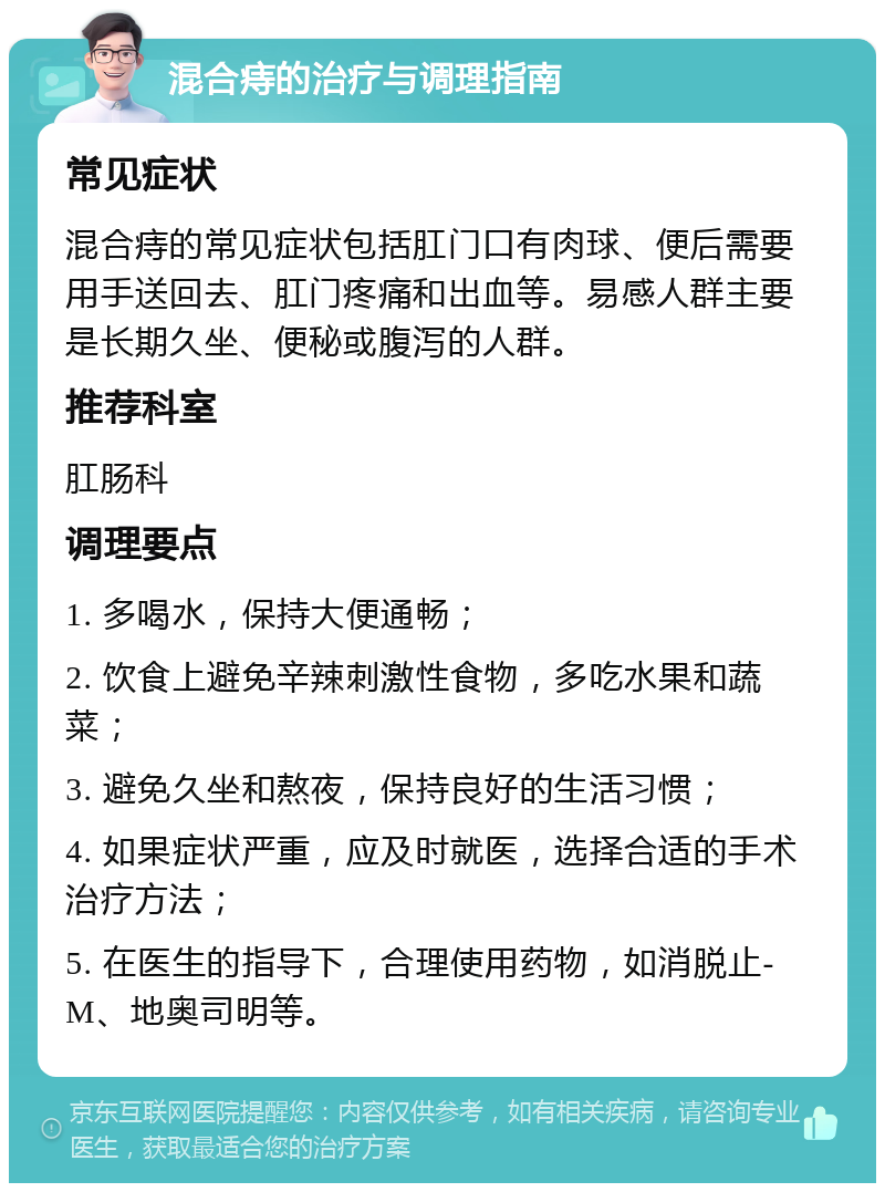 混合痔的治疗与调理指南 常见症状 混合痔的常见症状包括肛门口有肉球、便后需要用手送回去、肛门疼痛和出血等。易感人群主要是长期久坐、便秘或腹泻的人群。 推荐科室 肛肠科 调理要点 1. 多喝水，保持大便通畅； 2. 饮食上避免辛辣刺激性食物，多吃水果和蔬菜； 3. 避免久坐和熬夜，保持良好的生活习惯； 4. 如果症状严重，应及时就医，选择合适的手术治疗方法； 5. 在医生的指导下，合理使用药物，如消脱止-M、地奥司明等。