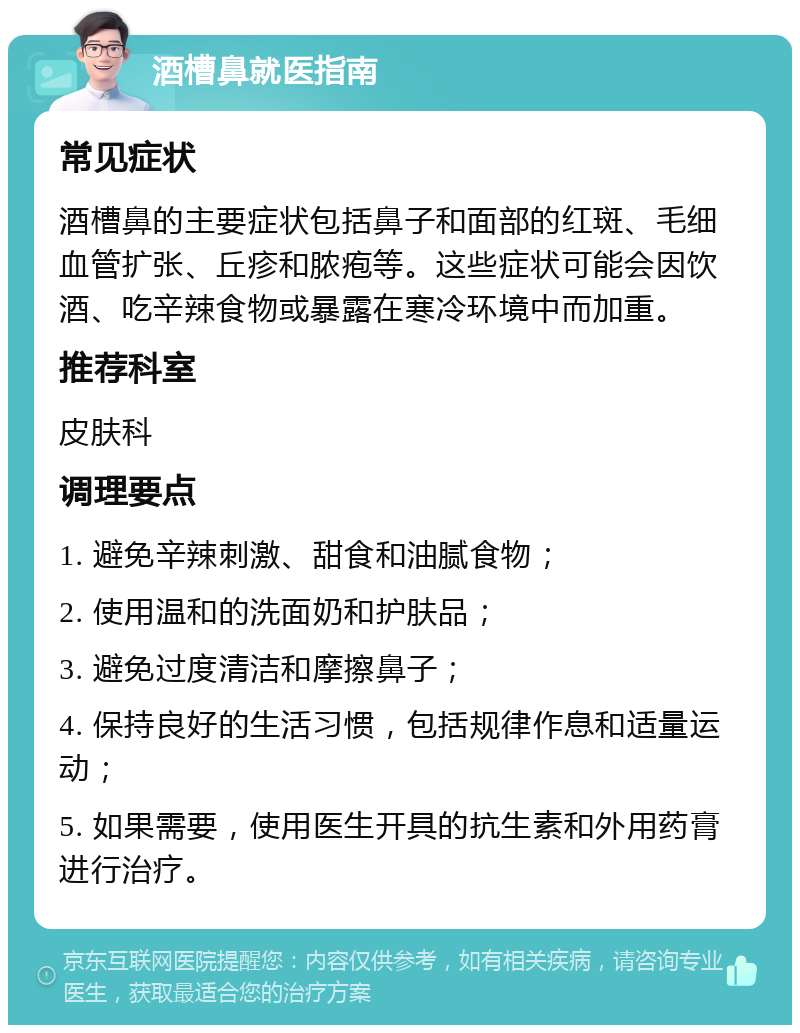 酒槽鼻就医指南 常见症状 酒槽鼻的主要症状包括鼻子和面部的红斑、毛细血管扩张、丘疹和脓疱等。这些症状可能会因饮酒、吃辛辣食物或暴露在寒冷环境中而加重。 推荐科室 皮肤科 调理要点 1. 避免辛辣刺激、甜食和油腻食物； 2. 使用温和的洗面奶和护肤品； 3. 避免过度清洁和摩擦鼻子； 4. 保持良好的生活习惯，包括规律作息和适量运动； 5. 如果需要，使用医生开具的抗生素和外用药膏进行治疗。