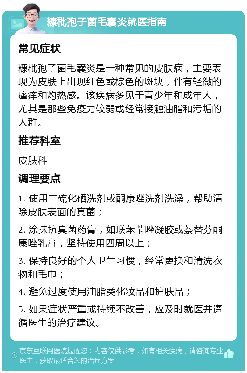 糠秕孢子菌毛囊炎就医指南 常见症状 糠秕孢子菌毛囊炎是一种常见的皮肤病，主要表现为皮肤上出现红色或棕色的斑块，伴有轻微的瘙痒和灼热感。该疾病多见于青少年和成年人，尤其是那些免疫力较弱或经常接触油脂和污垢的人群。 推荐科室 皮肤科 调理要点 1. 使用二硫化硒洗剂或酮康唑洗剂洗澡，帮助清除皮肤表面的真菌； 2. 涂抹抗真菌药膏，如联苯苄唑凝胶或萘替芬酮康唑乳膏，坚持使用四周以上； 3. 保持良好的个人卫生习惯，经常更换和清洗衣物和毛巾； 4. 避免过度使用油脂类化妆品和护肤品； 5. 如果症状严重或持续不改善，应及时就医并遵循医生的治疗建议。