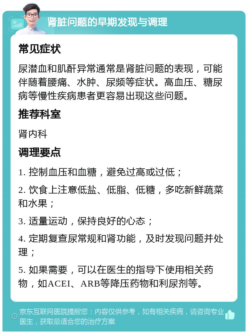 肾脏问题的早期发现与调理 常见症状 尿潜血和肌酐异常通常是肾脏问题的表现，可能伴随着腰痛、水肿、尿频等症状。高血压、糖尿病等慢性疾病患者更容易出现这些问题。 推荐科室 肾内科 调理要点 1. 控制血压和血糖，避免过高或过低； 2. 饮食上注意低盐、低脂、低糖，多吃新鲜蔬菜和水果； 3. 适量运动，保持良好的心态； 4. 定期复查尿常规和肾功能，及时发现问题并处理； 5. 如果需要，可以在医生的指导下使用相关药物，如ACEI、ARB等降压药物和利尿剂等。