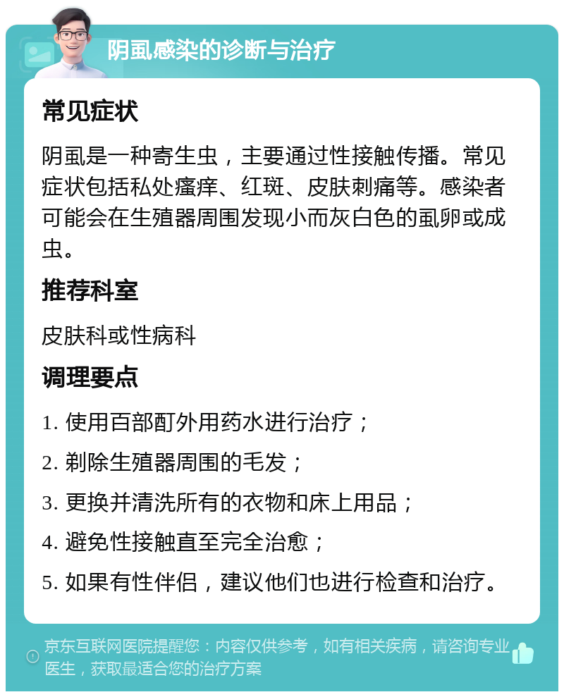 阴虱感染的诊断与治疗 常见症状 阴虱是一种寄生虫，主要通过性接触传播。常见症状包括私处瘙痒、红斑、皮肤刺痛等。感染者可能会在生殖器周围发现小而灰白色的虱卵或成虫。 推荐科室 皮肤科或性病科 调理要点 1. 使用百部酊外用药水进行治疗； 2. 剃除生殖器周围的毛发； 3. 更换并清洗所有的衣物和床上用品； 4. 避免性接触直至完全治愈； 5. 如果有性伴侣，建议他们也进行检查和治疗。